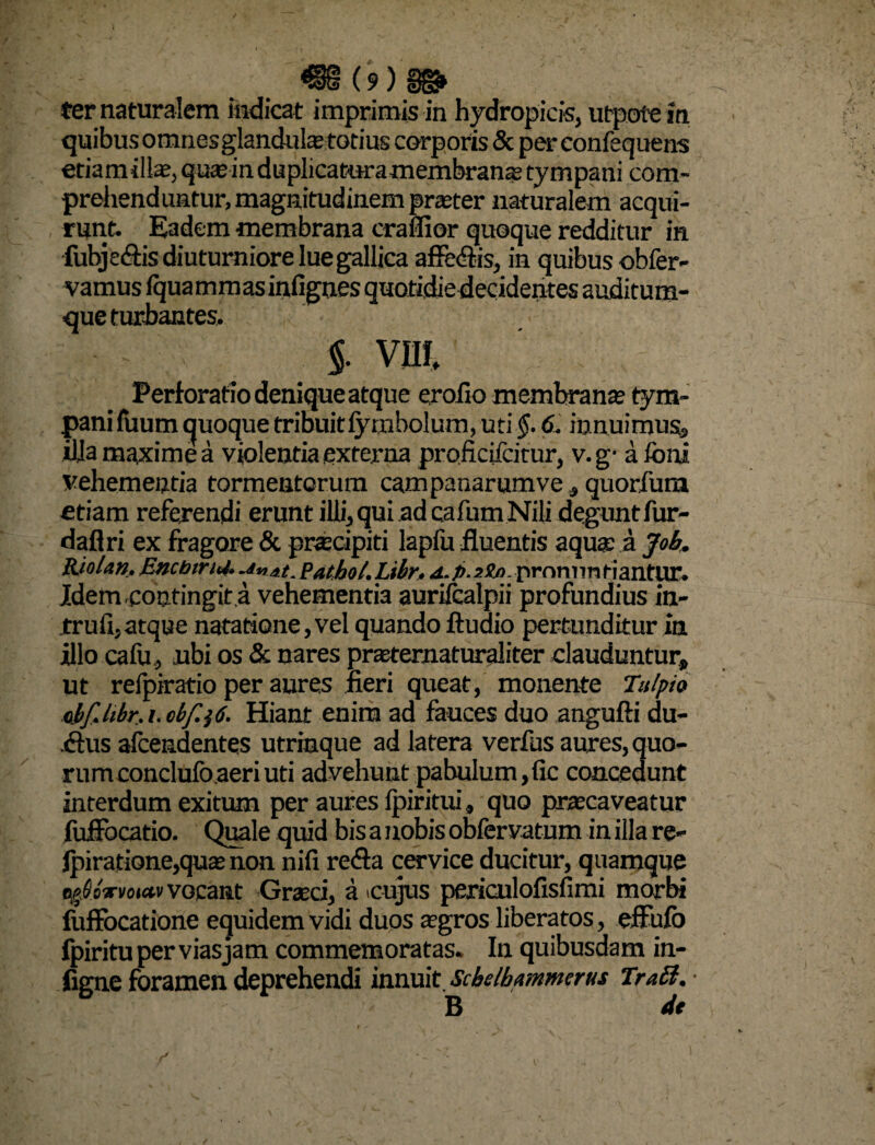 ter naturalem indicat imprimis in hydropicis, utpote in quibus omnesglandulae totius corporis & per confequens etiamillae, quae in duplicaturamembranae tympani com¬ prehenduntur, magnitudinem praeter naturalem acqui¬ runt. Eadem membrana craflior quoque redditur in fubjeflis diuturniore lue gallica affeflis, in quibus obfer- vamus fqua mm as infignes quotidie decidentes auditum¬ que turbantes. §. vm Perforatio denique atque erofio membrana? tym¬ pani fuum quoque tribuitfymbolum, uti$. 6. innuimus, illa maxime a violentia externa proficiicitur, v.g- afoni vehementia tormentorum campanarumve, quorium etiam referendi erunt illi, qui ad cafum Nili degunt fur- daflri ex fragore & pnecipiti lapfu fluentis aquae a Joh. Riolun. EncbirU. Unat. Pathol.Libr. pronuntiantur. Idem contingit a vehementia aurifcalpii profundius in- trufi, atque natatione, vel quando ftudio pertunditur in illo cafu, ubi os & nares praeternaturaliter clauduntur» ut relpiratio per aures jieri queat, monente Tulpio cbf.libr. i. obf.$6. Hiant enim ad fauces duo angufti du- .flus afcendentes utrimque ad latera verfus aures, quo¬ rum conclufo aeri uti advehunt pabulum,fic concedunt interdum exitum per aures lpiritui, quo praecaveatur fuffocatio. Quale quid bis a nobis oSfervatum in illa re- fpiratione,quae non nifi refla cervice ducitur, quamque t^Sbvmetv vocant Graeci, a cujus periculofisfimi morbi fuffocatione equidem vidi duos aegros liberatos, eifufo fpiritu per vias jam commemoratas. In quibusdam in- figne foramen deprehendi innuit sMhmmerus Tra£t. B dt