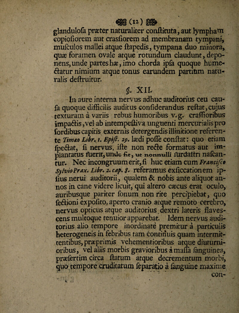 «MdOS» glandulofa praeter naturaliter conftituta, aut lympham eopiofiorem aut crasliorem ad membranam tympani, mufculos mallei atque ftapedis, tympana duo minora, quae foramen ovale atque rotundum claudunt, depo¬ nens, unde partes hae, imo chorda ipfa quoque hume- clatur nimium atque tonus earundem partium natu¬ ralis deftruitur. §. XlL In aure interna nervus adhuc auditorius ceu cau- fa quoque difficilis auditus confiderandus reftat, cujus texturam a variis rebus humoribus v.g. craffioribus impaftis,vel ab intempelliva unguenti mercurialispro foraibus capitis externis detergendis illinitione referen¬ te Tirnto Libr. i. Epift. 29. laedi pofle conflat: quo etiam fpedlat, fi nervus, ifte non re<fle formatus aut im¬ plantatus fUerit, unde fir, ut nonnulli iUrdaltri nafcan- tur. Nec incongruumerit,fi huc etiam cum Franafeo Sy/vioPrax. Libr. 2. cap. g. referamus exficcationem ip- fius nerui auditorii, qualem & nobis ante aliquot an¬ nos in cane videre licuit, qui altero caecus erat oculo, auribusque pariter fonum non rite percipiebat, quo feftioni expolito, aperto cranio atque remoto cerebro, nervus opticus atque auditorius. dextri lateris flaves¬ cens multoque tenuior apparebat. Idem nervus audi¬ torius alio tempore inordinate premitur a particulis heterogeneis in febribus tam continuis quam intermit¬ tentibus, praprimis vehementioribus atque diuturni¬ oribus, vel aliis morbis gravioribus amafla /anguinea, praefertim circa ftatum atque decrementum morbi, quo tempore cruditatum feparatio a fanguine maxime con-