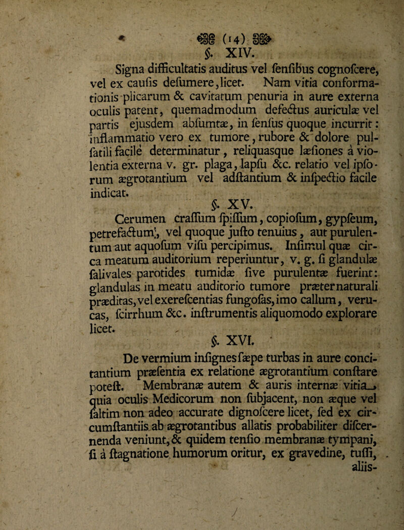 Signa difficultatis auditus vel fenfibus cognofcere, vel ex caufis defumere, licet. Nam vitia conforma¬ tionis plicarum & cavitatum penuria in aure externa oculis patent, quemadmodum defe&us auricula» vel partis ejusdem abfumtae, in fenfus quoque incurrit: inflammatio vero ex tumore, rubore & dolore pul- fatili facile determinatur, reliquasque lasfiones a vio¬ lentia externa v. gr. plaga, lapfu &c. relatio vel ipfo - rum aegrotantium vel aditantium & infpe&io facile indicat. §. XV. Cerumen craffum Ipiflum, copiofum, gypfeum, petrefaftum;, vel quoque jufto tenuius, aut purulen¬ tum aut aquofum vifu percipimus. Infimul qua cir¬ ca meatum auditorium reperiuntur, v. g. fi glandula; falivales parotides tumidae five purulenta; fuerint: glandulas in meatu auditorio tumore praeter naturali praeditas,velexerefcentias fungofas,imo callum, veru- cas, fcirrhum &c. inftrumentis aliquomodo explorare licet. $. XVI. • De vermium infignesfaepe turbas in aure conci¬ tantium praefentia ex relatione aegrotantium conflare poteft. Membranae autem & auris internae vitia_» quia oculis Medicorum non fubjacent, non aeque vel laltim non adeo accurate dignofcere licet, fed ex cir¬ cumflandis ab aegrotantibus allatis probabiliter difcer- nenda veniunt, & quidem tenfio membranae tympani, fi a ftagnatione humorum oritur, ex gravedine, tufli, . aliis-