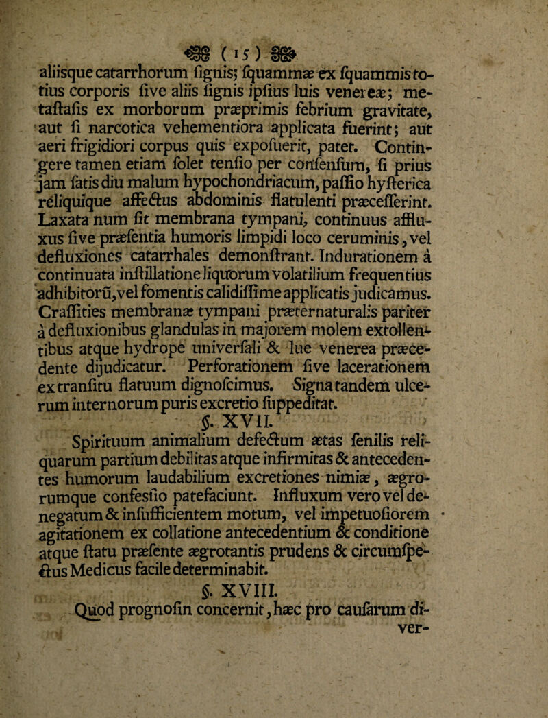 . «88 (• 5) §{g» aliisque catarrhorum (ignis; fquammae ex fquammis to¬ tius corporis (ive aliis fignis ipfius luis venerem; me- taftafis ex morborum praeprimis febrium gravitate, aut li narcotica vehementiora applicata fuerint; aut aeri frigidiori corpus quis expofuerit, patet. Contin¬ gere tamen etiam folet tenfio per confenfum, fi prius jam fatis diu malum hypochondriacum, paffio hyfterica reliquique affe&us abdominis flatulenti praeceflerint. Laxata num fit membrana tympani, continuus afflu- xusfive praefentia humoris limpidi loco ceruminis,vel defluxiones catarrhales demonftrant. Indurationem a continuata inftillatione liquorum volatilium frequentius adhibitoru,vel fomentis calidiffime applicatis judicamus. Craflities membrana: tympani pnerernaturalis pariter a defluxionibus glandulas in majorem molem extollen- tibus atque hydrope univeriali <5c lue venerea praece¬ dente dijudicatur. Perforationem five lacerationem extranfitu flatuum dignofcimus. Signa tandem ulce¬ rum internorum puris excretio fuppeditat. f XVII. Spirituum animalium defe&um astas fenilis reli¬ quarum partium debilitas atque infirmitas & anteceden¬ tes humorum laudabilium excretiones nimia, agro¬ rumque confesfio patefaciunt. Influxum vero vel de¬ negatum & infufficientem motum, vel impetuofiorem • agitationem ex collatione antecedentium & conditione atque flatu praefente aegrotantis prudens & circumfpe- ftus Medicus facile determinabit. §. XVIII. Quod prognofin concernit, haec pro caularum di- ' ver-