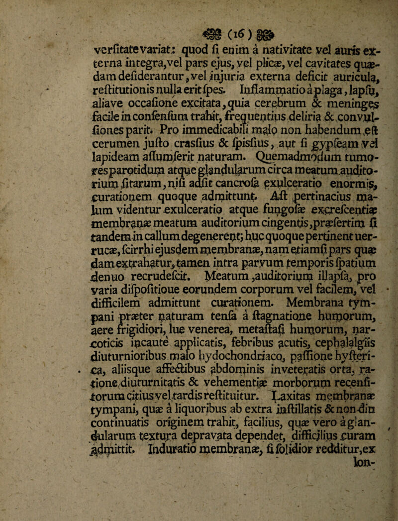 'V m <*)$&' verfxtate variat : quod fi enirti a nativitate vel auris ex¬ terna integra,vel pars ejus, vel plicae, vel cavitates quae¬ dam deiiderantur, vel injuria externa deficit auricula, reftitutionis nulla eritfpes. Inflammatio aplaga, lapfu, aliave occafione excitata,quia cerebrum & meninges facile in confenfum trahit, frequentius deliria & ,conv,ul- fionesparit. Pro immedicabili malo non habendum eft cerumen jufto crasfius & Ipisfius, aut fi gypleam vd lapideam afluroierit naturam. Quemadmodum tumo¬ res parotidum atque glandularum circa meatumaudito- rium litarum, nifi adfit cancrola exulceratio enormis, curationem quoque admittunt. Alt pertinacius ma¬ lum videntur exulceratio atque fungofe exqrefcentiae membrau* meatum auditorium cingentis ,prasfertim fi tandem in callum degenerent; huc quoque pertinent uer- rucae, fcirrhi ejusdem membranas, nam etiamfi pars quae damextrahatur, tamen intra paryum temporis (patium denuo recrudefcit. Meatum,auditorium iUapfa, pro varia dilpofitioue eorundem corporum vel facilem, vel difficilem admittunt curationem. Membrana tym¬ pani praeter naturam tenla a ftagnatione humorum, aere frigidiori, lue venerea, metaftafi humorum, nar¬ coticis incaute applicatis, febribus acutis, cephalalgiis diuturnioribus malo hydochondriaco, paffione byfteri- . ca, aliisque affe&ibus abdominis inveteratis orta, ra- tioned i uturnitatis & vehementiae morborum recenfi- torumcifius vel tardis feftituitur. Laxitas membranae tympani, quae a liquor jbus ab extra iaftillatis &nondin continuatis originem trahit, facilius, quas vero a glan¬ dularum textura depravata dependet, difficilius curam ^drpittit. Induratio membranae, fi folidior redditur.ex