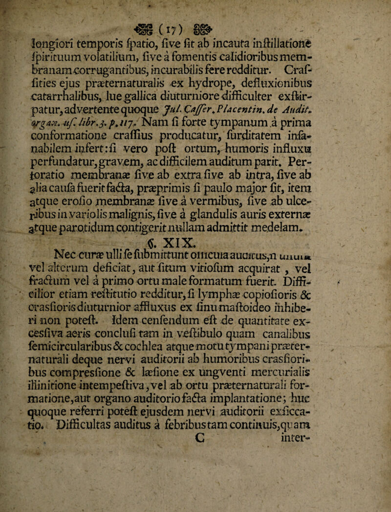 «(17) m longiori temporis fpatio, five fit ab incauta inftillatione Ipirituum volatilium, five a fomentis calidioribus mem¬ branam corrugantibus, incurabilis fere redditur. Craf- fities ejus praeternaturalis ex hydrope, defluxionibus catarrhalibus, lue gallica diuturniore difficulter exftir- patur, advertente quoque Jul.CaJfer.Placentin.de Audit» srgan. uf. hbr.}. p.ujt Nam fi forte tympanum .a prima conformatione craffius producatur, furditatem infa- nabilem infert: fi vero poft ortumr humoris influxu perfundatur, gravem, ac difficilem auditum parit. Per- toratio membranae five ab extra five ab intra, five ab alia caulafueritfa&a, praeprimis fi paulo major fit, item atque erofio membranae five a vermibus, five ab ulce¬ ribus in variolis malignis, five a glandulis auris externae atque parotidum contigerit nullam admittit medelam. v XIX. Nec curte ulli le fiibmittunt omcuia auaicus,n uuu« vel alterum deficiat, aut fitum viriolum acquirat , vel fra&um vel a primo ortu male formatum fuerit. Diffi¬ cilior etiam reftitutio redditur, fi lymphas copiofi oris & crasfiorisdiuturnior affiuxus ex finumaftoideo inhibe¬ ri non poteft. Idem cenfendum eft de quantitate ex- cesfiva aeris conclufi tam in veftibulo quam canalibus femicircularibus & cochlea atque motu tympani praster- naturali deque nervi auditorii ab humoribus crasfiori- bus compresfione & lasfione ex ungventi mercurialis iliinitioneintempeftiva,vel ab ortu praternaturaii for¬ matione,aut organo auditoriofafla implantatione; huc quoque referri poteft ejusdem nervi auditorii exficca- tio. Difficultas auditus a febribus tam continuis,qrara C inter-