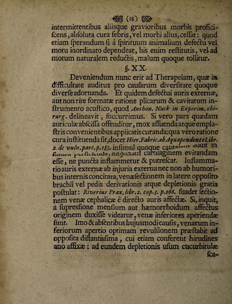 <§§ (Itf) §©> intermittentibus aliisque gravioribus morbis profici- fcens,abfoluta cura febris,vel morbi alius,ceflat: quod etiam fperandum fi a Ipirituum animalium defe&u vel motu inordinato dependeat, his enim reftitutis, vel-ad motum naturalem redudiis, malum quoque tollitur» $.XX. .. ' Deveniendum nunc erit ad Therapeiam, qu® ia difficultate auditus pro caularum diverlitate quoque diverfe adornanda. Et quidem defe&ui auris externae, aut non rite format® ratione plicarum & cavitatum in- ftrumentO acuftico, quod Anthon. Nuck in Experim. cbi- rurg. delineavit, fuccurrimus. Si vero pars quaedam auriculae abfcilfa offenditur, mox alluenda atque empla- ftris convenientibus applicatis curanda:qua vero ratione cura inftituenda Iit,docet Hi er .Yabnc.ab Aquapcndent eLibr. 2. de vu/n.part.p.rSj» infimul quoqUe dua*t in futura , aibjcciaLii cartilaginem evitandam efle, ne puncffa inflammetur & putrefcaf. Inflamma¬ tio auris extern® ab injuria externa nec non ab humori¬ bus internis concitata, ven®fe<ffionem inlatere oppoiito brachii vel pedis derivationis atque depletionis gratia poftulat: Rtvtruts Prax.ldr.2. cap.j. p.266. luadet fedfio- nem ven® cephalic® e diredlo auris affedl®. Si, inquit, a fiipresfione menlium aut h®morrhoidum affedlus originem duxifie videatur, ven® inferiores aperiend® funt. Imo &abfentibus hujusmodi caulis, venarum in¬ feriorum apertio optimam revullionem pr®ftabit ad oppofita diftantislima, cui etiam conferent hirudines ano affixae; ad eundem depletionis ufum cucurbitulae . ' fca*