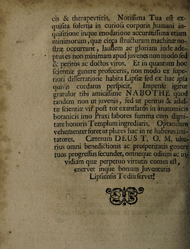 cis & therapevticis, Notiffima Tua eft ex- quifita folertia in curiofa corporis humani in- quifitione inque .enodatione accurati (lima etiam minimorum, quas circa ftruCturam machina: no- itrae occurrunt, lauuem ae gloriam inde ade- • ptus es non minimam apud j uvenes non modo fed & peritos ac doftos viros. Et in quantum hoc fcientias genere profeceris, non modo ex liipe- riori difiertatione habita Liplise fed ex hac ipfa quivis cordatus perlpicit, Impenfe igitur gratulor tibi amiciifime N A B O T H E quod tandem non ut juvenis, fed ut peritus & adul¬ tas fcientia; vir poft tot exantlatos in anatomicis botanicis imo Fraxi labores fumrna cum digni¬ tate honoris T empl um ingrediaris. Optandum vehementer foret ut plures hac in re haberes imi¬ tatores, Caetemm DEUS T, Q, M, ulte¬ rius omni benedictionis ac prolperitatis genere tuos progrelfus fecundet, omneque odium ac in¬ vidiam quas perpetuo virtutis comes eft, enervet inque bonum Juventutis Lipfienfis Te diu fervetj