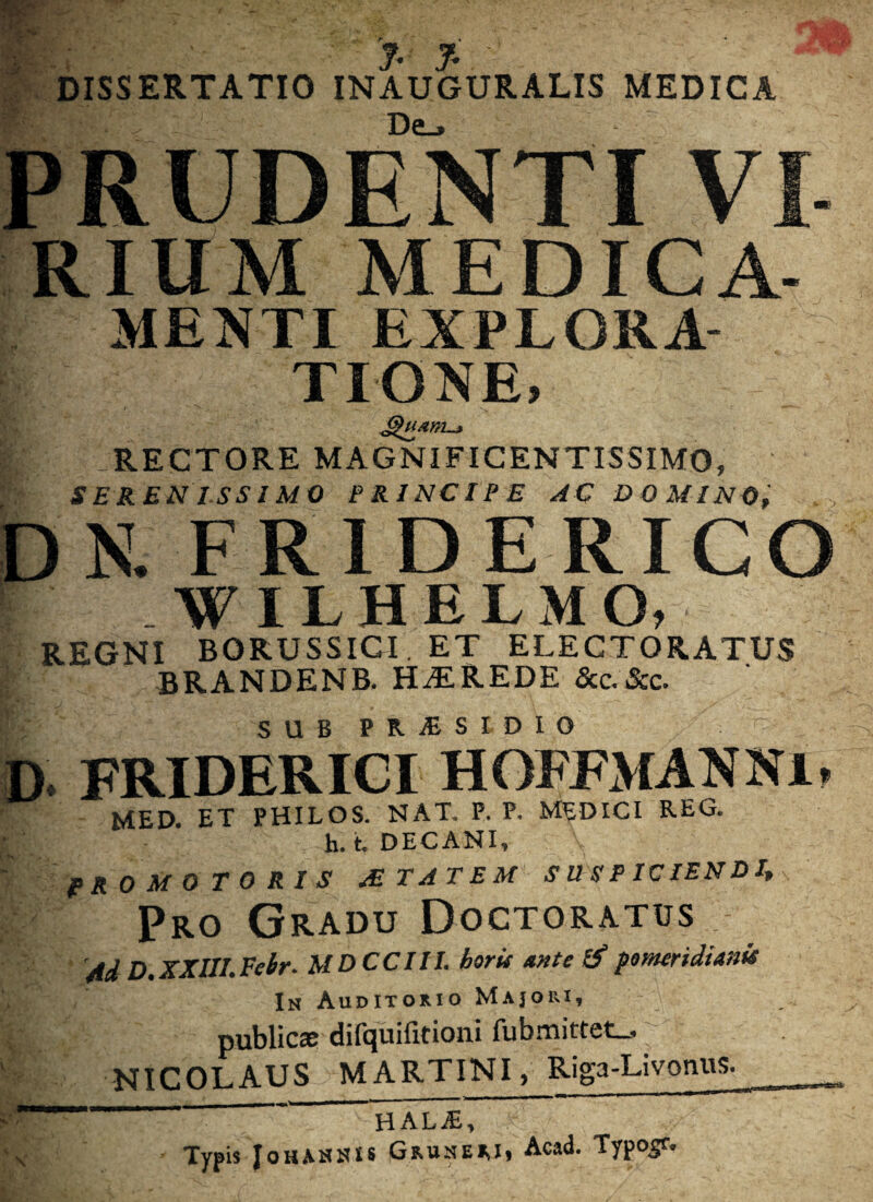 f. J. •** DISSERTATIO INAUGURALIS MEDICA PRUDENTI VI- rium MEDICA- menti EXPLORA¬ TIONE, Kv iRECTORE MAGNIFICENTISSIMO, SERENISSIMO PRINCIPE AC DOMINO, , DN. F RIDE RIGO WILHELMO, REGNI BORUSSIGI. ET ELECTORATUS BRANDENB. HEREDE &c.&c. SQB PRISIDIO D. FRIDERICI HOFFMANNl, MED. ET PHILOS. NAT. P. P. MEDICI REG. h. t DECANI, PRO MO TO RIS /E TAT EM SUSPICIENDI,^ Pro Gradu Doctoratus 'Ad D.XXIII.Eebr. MDCCIII. horis ante & fomendiank In Auditorio Majori, publicae difquifitioni fubmittet_, NICOLAUS MARTINI, Riga-Livonus. ' ‘ H~ALJE, BH' . Typis JoHAHiUS Gru-n-eri, Acad. Typogr.