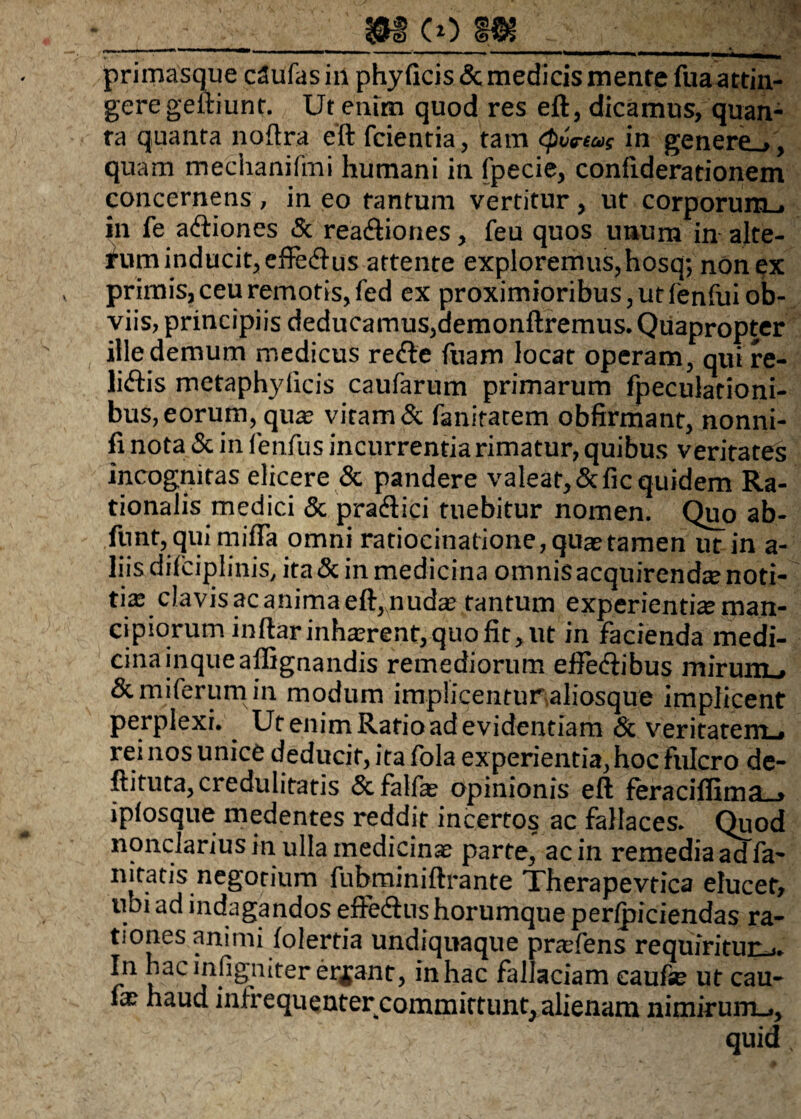 ___m co m_ primasque cdufas in phy ficis & medicis mente fua attin¬ gere geftiunt. Ut enim quod res eft, dicamus, quan¬ ta quanta noftra eft fcientia, tam <p6ftas in genere.,, quam mechanifmi humani in fpecie, confiderationem concernens , in eo tantum vertitur, ut corpnrnm . in fe aftiones & reaftiones, feu quos unum in alte- fum inducit, effecftus attente exploremus, hosq; non ex primis, ceu remotis, fed ex proximioribus, ut fenfui ob¬ viis, principiis deducamus,aemonftremus. Quapropter ille demum medicus refte fuam locat operam, qui re¬ luitis metaphyiicis caufarum primarum fpeculationi- bus, eorum, quas vitam & fanitatem obfirmant, nonni- fi nota & in fenfus incurrentia rimatur, quibus veritates incognitas elicere & pandere valeat, &fic quidem Ra¬ tionalis medici & pradtici tuebitur nomen. Quo ab- fnnt, qui mifla omni ratiocinatione, quas tamen ut in a- liis difciplinis, ita & in medicina omnis acquirendte noti¬ tias clavis ac anima eft,nudas tantum experientias man¬ cipiorum inftarinhasrent,quofit, ut in facienda medi¬ cina inqueaffignandis remediorum eifediibus mirum , Semiferum in modum implicentur aliosque implicent perplexi. Ut enim Ratio ad evidentiam & veritatem^ rei nos unice deducit, ita fola experientia, hoc fulcro de- ftituta, credulitatis &falfae opinionis eft feraciffima_, iplosque medentes reddit incertos ac fallaces. Quod nonclarius in ulla medicinae parte, ac in remedia ad fa- nitatis negotium fubminiftrante Therapevtica elucet, ubi ad indagandos eftedtus horumque per/piciendas ra¬ tiones animi folertia undiquaque praefens requiritur-.. In hac infigniter errant, in hac fallaciam caufie ut cau- ix haud inlrequenter committunt, alienam nimirum^, quid