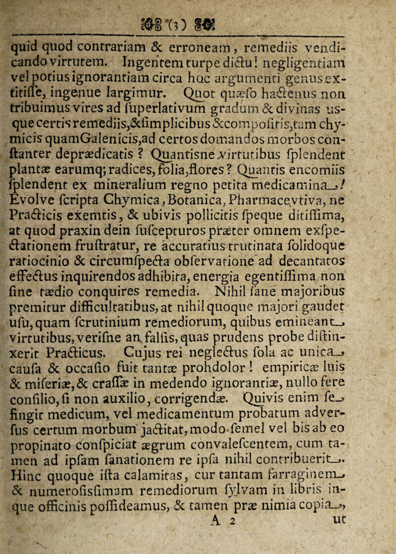 _m•(3) m_ quid quod contrariam & erroneam, remediis vendi- cando virtutem. Ingentem turpe di&u i negligentiain vel potius ignorantiam circa hox argumenti genusex- titirfe, ingenue largimur. Quot quasfo hadenus non tribuimus vires ad fuperlativum gradum & divinas us¬ que certis remediis,&fimplicibus&compafiris,tamchy- micis quamGalenicis,ad certos domandos morbos con- ftanter deprasdicatis ? Quantisne .virtutibus fplendent plantas earumq; radices, folia,flores? Quantis encomiis fplendent ex mineralium regno petita medicamina-./ Evolve fcripta Chymica,Botanica, Pharmacevtiva, ne Pra&icis exemtis, & ubivis pollicitis fpeque ditiffima, at quod praxin dein fufcepturos praster omnem exfpe- flationem fruftratur, re accuratius trutinata folidoque ratiocinio & circumfpecfia oblervarione ad decantatos effe&us inquirendos adhibita, energia egentiffima non fine taedio conquires remedia. Nihil fane majoribus premitur difficultatibus, at nihil quoque majori gaudet ufu,quam fcrurinium remediorum, quibus emineant-, virtutibus,verifne an falfis, quas prudens probe diftin- xerit Pra&icus. Cujus rei negledtus fola ac unica_» caufa & occafio fuit tantas prohdolor ! empiricas luis & miferias,& craffie in medendo ignorantias, nullo fere confilio,fi non auxilio, corrigenda. Quivis enim fe_> fingit medicum, vel medicamentum probatum adver- fus certum morbum ja£fitat,modo fetnel vel bis ab eo propinato confpiciat asgrum convalefcentem, cum ta¬ men ad ipfam fanarionem re ipfa nihil contribuerit.,. Hinc quoque ifta calamitas, cur tantam farraginem-. & numerofisfimam remediorum fyjvam in libris in- que officinis poffideamus, & tamen pras nimia copia_>, A 2 ut