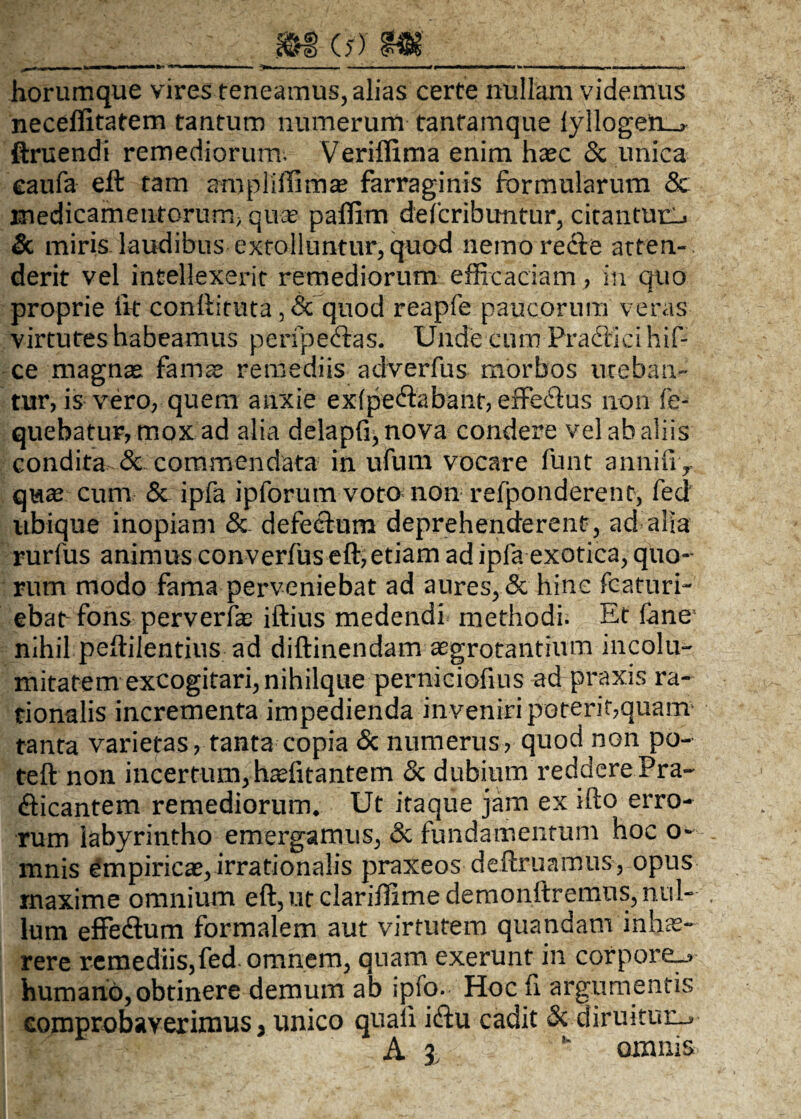 m (j) m ■■ nw-H-w ■■■'- ,, ... ■. ' ■■ ■ — «« .i mm ... » ■ ■■——» horumque vires teneamus, alias certe nullam videmus neceflitatem tantum numerum tantamque fylloge:n_> ftruendi remediorum. Veriffima enim haec & unica caufa eft tam ampliffirhae farraginis formularum & medicamentorum; quas paffim defcribuntur, citantur^ & miris laudibus extolluntur, quod nemore&e atten¬ derit vel intellexerit remediorum efficaciam, in quo proprie iit conftittita 3 & quod reapfe paucorum veras virtutes habeamus peripecftas. Unde cum Praftici hif- ce magnae famae remediis adverfus morbos uteban¬ tur? is vero, quem anxie exfpe&abant, effe£ius non fe- quebatur, mox ad alia delapfi^nova condere vel ab aliis condita & commendata in ufum vocare funt annifiy quae cum & ipfa ipforum voto non refponderent, feci ubique inopiam & defectum deprehenderent, ad alia rurfus animus converfus eft, etiam ad ipfa exotica, quo¬ rum modo fama perveniebat ad aures, & hinc fcaturi- ebat fons perverfas iftius medendi methodi. Et fane1 nihil peftilentius ad diftinendam aegrotantium incolu¬ mitatem excogitari, nihilque perniciofius ad praxis ra¬ tionalis incrementa impedienda inveniri poterit,quanv tanta varietas, tanta copia & numerus, quod non po- teft non incertum, haefitantem & dubium''reddereEra¬ dicantem remediorum* Ut itaque jam ex ifto erro¬ rum labyrintho emergamus, & fundamentum hoc o~ mnis empiricae, irrationalis praxeos deftruamus, opus maxime omnium eft, ut clariffime demonftremns, nul¬ lum effeAum formalem aut virtutem quandam inhae¬ rere remediis,fed. omnem, quam exerunt in corpore^ humano, obtinere demum ab ipfo. Hoc fi argumentis comprobaverimus > unico quali icftu cadit & diruitur-*