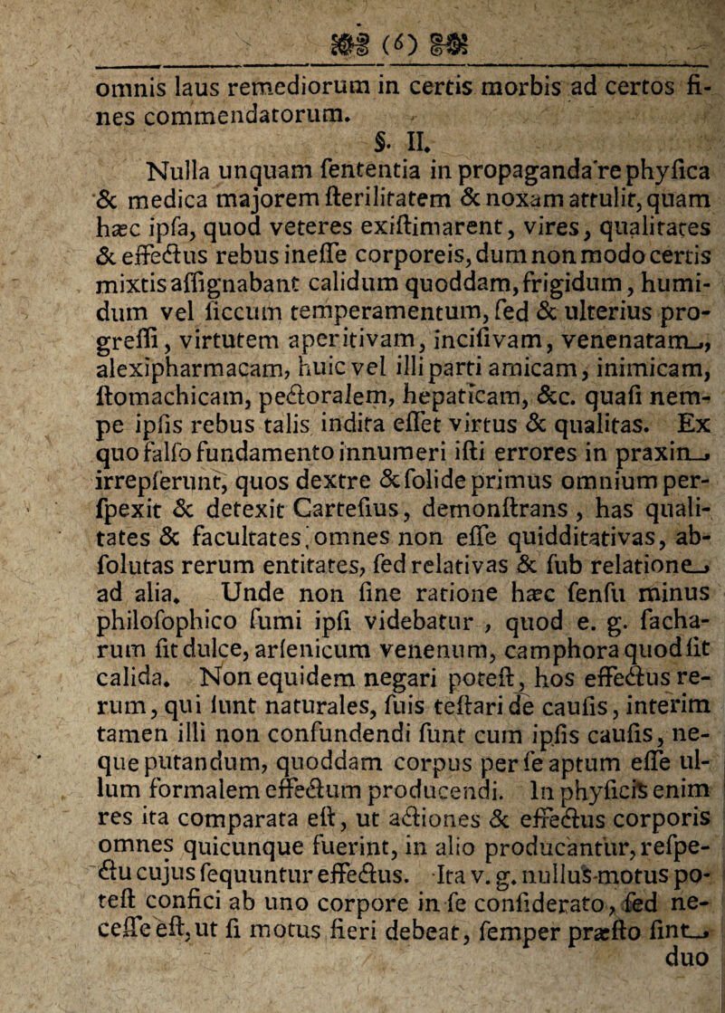 omnis laus remediorum in certis morbis ad certos fi¬ nes commendatorum. §• II. Nulla unquam fententia in propaganda're phyfica & medica majorem fteriliratem Sc noxam attulit, quam hsec ipfa, quod veteres exiftimarent, vires, qualitates Sceffedius rebus ineffe corporeis, dum non modo certis mixtis affignabant calidum quoddam,frigidum, humi- dum vel liccum temperamentum, fed Sc ulterius pro- greffi, virtutem aperitivam, incifivam, venenatam-., alexipharmacam, huic vel illi parti amicam, inimicam, ftomachicam, pedtoralem, hepaticam, Scc. quali nem¬ pe ipfis rebus talis indita eflet virtus Sc qualitas. Ex quo falfo fundamento innumeri ifti errores in praxin_. irreplerunt, quos dextre Scfolide primus omnium per- fpexit Sc detexit Gartefius, demonftrans , has quali¬ tates Sc facultates^omnes non efie quidditativas, ab- folutas rerum entitates, fed relativas Sc fub relatione-, ad alia. Unde non fine ratione haec fenfu minus philofophico fumi ipfi videbatur , quod e. g. facha- rum fit dulce, arlenicum venenum, camphoraquodlit calida. Non equidem negari poteft, hos effedfus re¬ rum, qui iunt naturales, fuis teftaride caulis, interim tamen illi non confundendi funt cum ipfis caulis, ne¬ que putandum, quoddam corpus per fe aptum efie ul¬ lum formalem effeSum producendi. In phyficis enim res ita comparata eft, ut adtiones Sc efiedius corporis omnes quicunque fuerint, in alio producantur, refpe- diu cujus fequuntur effedlus. Ita v. g. nullus-motus po¬ teft confici ab uno corpore in fe confiderato , fed ne¬ ce ffe eft,ut fi motus fieri debeat, femper pratfto fint-.