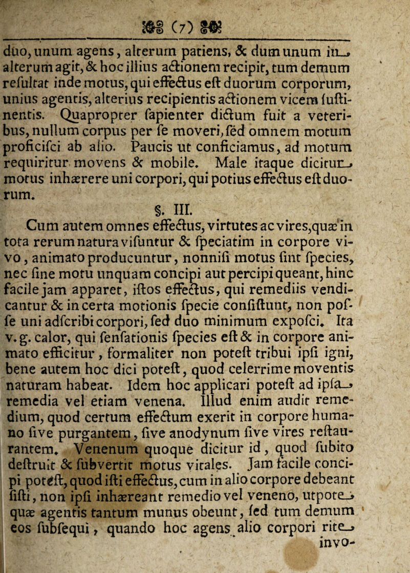 duo, imum agens, alreruin pariens, & dum unum in_. alterum agit, & hoc illius a<ftionem recipit, tum demum refultat inde motus, qui efie&useft duorum corporum, unius agentis, alterius recipientis a&ionem vicem lufti- nentis. Quapropter fapienter disftum fuit a veteri¬ bus, nullum corpus per fe moveri,fed omnem motum proficifci ab alio. Paucis ut conficiamus, ad motum requiritur movens 3c mobile. Male itaque dicitun_> morus inhaerere uni corpori, qui potius effe&us eft duo¬ rum. §. III. Cum autem omnes effe&us, virtutes ac vires, quaein tota rerum natura vifuntur & fpeciatim in corpore vi¬ vo , animato producuntur, nonnifi motus fint fpecies, nec fine motu unquam concipi aut percipi queant, hinc facile jam apparet, iftos effectus, qui remediis vendi- cantur & incerta motionis fpecie confiftunt, non pof- fe uni adfcribi corpori, fed duo minimum expofci. Ita v.g. calor, qui fenfationis fpecies eft& in corpore ani¬ mato efficitur, formaliter non poteft tribui ipfi igni, bene autem hoc dici poteft, quod celerrime moventis naturam habeat. Idem hoc applicari poteft ad ipfa_j remedia vel etiam venena. Illud enim audit reme¬ dium, quod certum effe&um exerit in corpore huma¬ no live purgantem, five anodynum five vires reftau- rantem. Venenum quoque dicitur id, quod fubito deftruit & fubvertit motus vitales. Jam facile conci¬ pi poteft, quod ifti efle&us, cum in alio corpore debeant fifti, non ipfi inhsereant remedio vel veneno, utpote_* quas agentis tantum munus obeunt, fed tum demum eos fubfequi, quando hoc agens alio corpori rite_> invo-