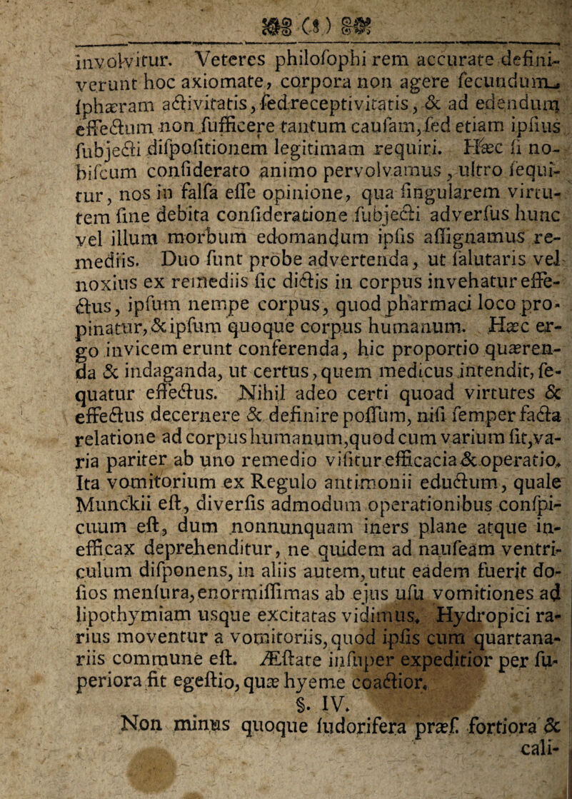 m e* ) m involvitur. Veteres philofophi rem accurate defini¬ verunt hoc axiomate, corpora non agere fecundurm, Iphteram a(fiivitatis,fedreceptivitatis, & ad edenduirj effeflum non fufficere tantum caufam,fed etiam i piius fubje£ti dilpofitionem legitimam requiri. Heee ti no- bifcum confiderato animo pervolvamus , ultro Sequi¬ tur, nos in falfa efle opinione, qua lingularem virtu¬ tem fine debita confideratione Subjeci i adverfus lmnc vel illum morbum edomandum ipfis affignamus re¬ mediis. Duo firnt probe advertenda, ut ialutaris vel noxius ex remediis fic dictis in corpus invehatur efte- £tus, ipfum nempe corpus, quod pharmaci loco pro- pinattir, <3c ipfum quoque corpus humanum. Hasc er¬ go invicem erunt conferenda, hic proportio quaeren¬ da & indaganda, ut certus,quem medicus intendit,fe- quatur eftedtus. Nihil adeo certi quoad virtutes & effedtus decernere Sc definire polium, nifi femper tacta relatione ad corpus humanum,quod cum varium lit,va¬ ria pariter ab uno remedio vifitur efficacia&operafio. Ita vomitorium ex Regulo antimonii eductum, quale Munckii eft, divertis admodum operationibus confpi- cuum eft, dum nonnunquam iners plane atque in¬ efficax deprehenditur, ne quidem ad naufeam ventri¬ culum difponens, in aliis autem, utut eadem fuerit do- fios mentura,enormiffimas ab ejus ufu vomitiones ad lipothymiam usque excitatas vidimus. Hydropici ra¬ rius moventur a vomitoriis, quod ipfis cum quartana¬ riis commune eft. iEftate infuper expeditior per fu- periora fit egeftio, quas hyetne coactior, §. IV. Non minias quoque ludorifera prasf fortiora & , ' « cali-