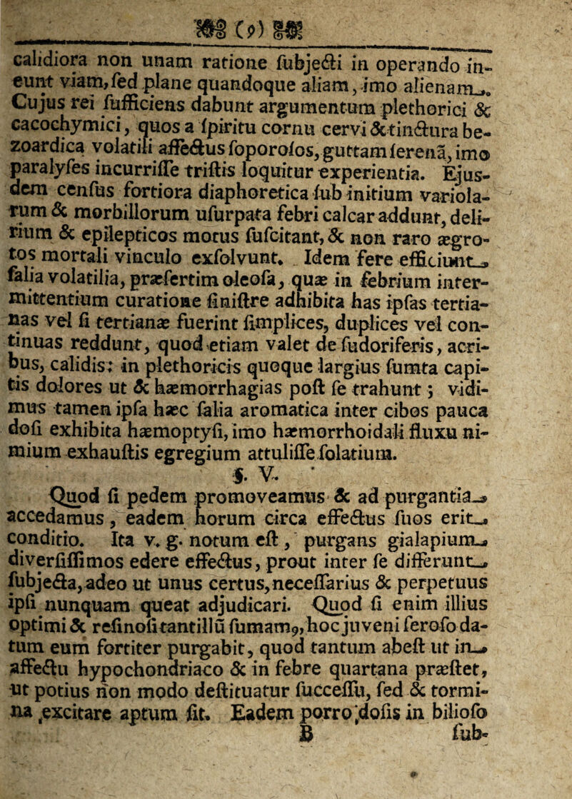 calidiora non unam rafione fubje&i in operando in¬ eunt viam,fed.plane quandoque aliam, imo alienam.,,. Cujus rei fufficiens dabunt argumentum plethorici 8c cacochymici, quos a fpiritu cornu cervi & tin&ura be- zoardica volatili afle&us foporolos, guttam lerena, imo paralyfes incurrifle triftis loquitur experientia. Ejus¬ dem cenfus fortiora diaphoretica iub initium variola- rum & morbillorum ufurpata febri calcar addunt, deli¬ rium & epilepticos motus fufcitant,& non raro segro- tos mortali vinculo exfolvunt, _ Idem fere effu iiwit . falia volatilia, prarfertimoleofa, quae in febrium inter¬ mittentium curatione finiftre adhibita has ipfas tertia¬ nas vel fi tertianae fuerint llmplices, duplices vel con¬ tinuas reddunt, quod etiam valet de fudoriferis , acri¬ bus, calidis; in plethoricis quoque largius fumta capi¬ tis dolores ut $c hsemorrhagias poft fe trahunt; vidi¬ mus tamen ipfa haec folia aromatica inter cibos pauca doli exhibita haemoptyfi, imo hxmorrhoidali fluxu ni¬ mium exhauftis egregium attuliflefolatium. $. V. ’ Quod fi pedem promoveamus Sc ad purgantia^, accedamus, eadem horum circa effeftus fuos erit_. conditio. Ita v. g. notum eft , purgans gialapiunu» diverfiflimos edere effe&us, prout inter fe differunt-, fubje&a, adeo ut unus certus, necefiarius & perpetuus ipfi nunquam queat adjudicari. Quod fi enim illius optimi 3c refinofitantillu fumam9, hoc juveni ferofo da¬ tum eum fortiter purgabit, quod tantum abeft ut in_» affe&u hypochondriaco & in febre quartana prasftet, ut potius non modo deftituatur fucceflu, fed & tormi¬ na (excitare aptum fit. Eadem porro |dofis in biliofo B fub-