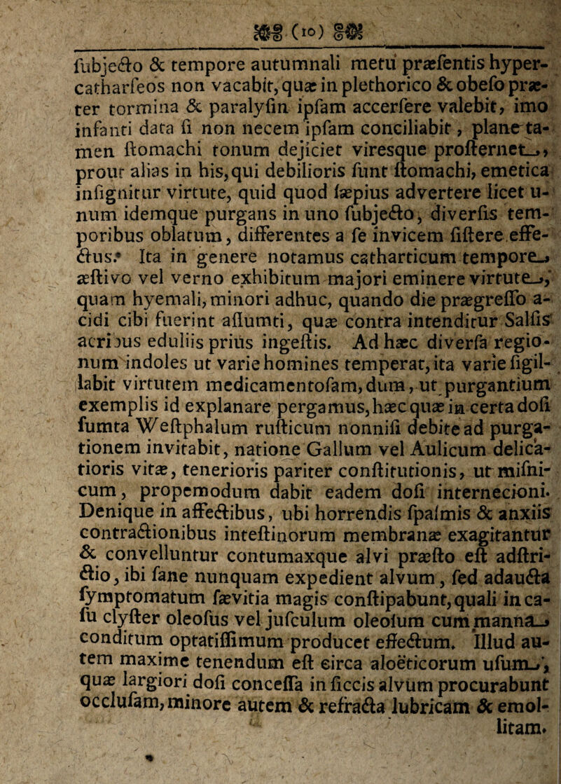 fubje&o & tempore autumnali metu praefentis hyper- catharfeos non vacabit, qua: in plethorico &obefo pis¬ ter tormina & paralyfm ipfam accerfere valebit, imo infanti data fi non necem ipfam conciliabit, planr ta¬ men ftomachi tonum dejiciet viresque profternet_., prout alias in his, qui debilioris funt ftomachi, emetica infignitur virtute, quid quod laepius advertere licet u- num idemque purgans in uno fubje&o, diverfis tem¬ poribus oblatum, differentes a fe invicem liftere effe- dius.* Ita in genere notamus catharticum tempore., aeftivo vel verno exhibitum majori eminere virtute^,' quam hyemali, minori adhuc, quando die praegreffo a- cidi cibi fuerint allumti, qu^ contra intenditur SalfiS acribus eduliis priiis ingeftis. Ad hxc diverfa regio¬ num indoles ut varie homines temperat, ita varie figil- ilabit virtutem medicamentofam,dum, ut purgantium exemplis id explanare pergamus, haec qua: in certa doli fumta Weftphalum rufticum nonnifi debite ad purga¬ tionem invitabit, natione Gallum vel Aulicum delica¬ tioris vitae, tenerioris pariter conftitutionis, utmifni- cum, propemodum dabit eadem doli internecioni* Denique in affe&ibus, ubi horrendis fpalmis «Sc anxiis contra&ionibus inteftinorum membranae exagitantur & convelluntur contumaxque alvi praefto eft adftri- (ftio, ibi fane nunquam expedient alvum, fed adaudta fympromatum faevitia magis conftipabunt, quali inca- fu clyfter oleofus vel jufculum oleolum cum manna_j conditum optatilfimum producet effe&um. Illud au¬ tem maxime tenendum eft eirca aloeticorum ufunu,', quae largiori doli concefla in liccis alvum procurabunt occlufam, minore autem & reffadia lubricam & emol¬ litam.
