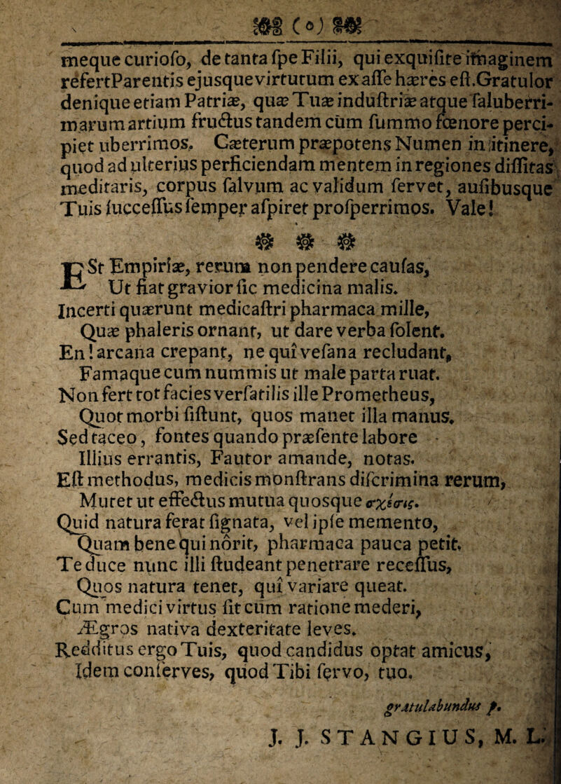 mcown • 'f tneque curiofo, de tanrafpe Filii, qui exquifite itnaginem refertParentis ejusquevirturum exaflehasres eft.GratuIor denique etiam Patrias, qua? Tua? induftrias atque faluberri- marum artium fru&us tandem cum fummo fenore perci¬ piet uberrimos, Gasterum pra?potens Numen iniitinere, quod ad ulterius perficiendam mentem in regiones difiitas meditaris, corpus falvum ac validum fervet, aufibusque Tuis iucceffus femper afpiret profperrimos. Vale! T7 St Empiriae, rerum non pendere caulas, E* Ut fiat gravior fic medicina malis. Incerti quasrunt medicaftripharmaca mille, Qua? phaleris ornant, ut dare verba folent. En! arcana crepant, ne qui vefana recludant, Famaque cum nummis ut male parta ruat. Non fert tot facies verfatilis ille Prometheus, Quot morbi fiftunt, quos manet illa manus. Sed taceo, fontes quando praefente labore Illius errantis, Fautor amande, notas. Eftmethodus, medicis monftransdifcrimina rerum, Muret ut efFedtus mutua quosque <rxt<ra. < ■■ j Quid natura ferat fignata, vel ipfe memento, Quam bene qui norit, pharmaca pauca petit. Te duce nunc illi ftudeant penetrare receuus. Quos natura tenet, qui variare queat. .-j Cum medici virtus litcum ratione mederi, _ • f i rEgros nativa dexteritate leves. Redditus ergo Tuis, quod candidus optat amicus, v: Idem conferves, quod Tibi fervo, tuo, 1 erMuUbunduf f.