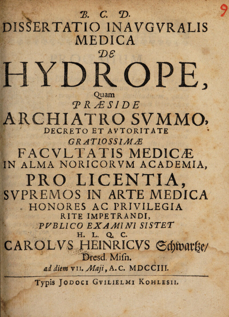 2? C €D* DISCERTATIO 1NAVGVRALIS MEDICA T>S HYDROPE, I Quam TRs£SIDE ARCHIATRO SVMMO> DECRETO ET AVTORITATE ■ GRAT10SS1MM FACVLTATIS MEDiC/E IN ALMA NORICORVM ACADEMIA, PRO LICENTIA, SVPREMOS IN ARTE MEDICA . HONORES AC PRIVILEGIA RITE IMPETRANDI, POBLICO EXAMINI SISTET C ARO L V S HEINRICVS erfmwfje/ 9 ad diem v 11. Maji, A. C. M D C CIII. Typis Jodoci Gviuelmi Kohlisii»