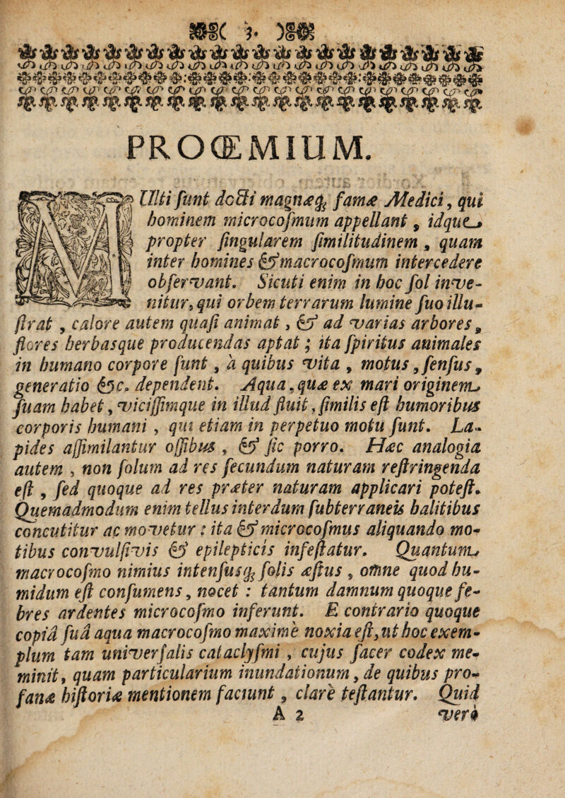 m< ')■ nm PRCKEMIUM. lilii funi dc9i tnagnsefa fara& Medici, qui hominem microcofmum appellant, idqucj propter fingularem fimilitudinem, quam inter homines ¯ocofmum intercedere obfervant. Sicuti enim in hoc fol inve- nitur, qui orbem terrarum lumine fuoillu- flrat, calore autem quafi animat, & ad ‘varias arbores, flores herbasque producendas aptat; ita fpiritus animales in humano corpore funt, a quibus vita , motus, fenfus t generatio &c, dependent. Aqua,qu£ ex mari originem, fluam habet, vicifflmque in illud fluit, flmilis eft humoribus corporis humani, qui etiam in perpetuo motu flunt. La~ pides ajfimilantur ojflbus , & fis porro. H<ec analogia, autem , non folurn ad res fecundum naturam refringenda eft , fled quoque ad res prater naturam applicari poteft. Quemadmodum enim tellus interdum fubterraneis halitibus concutitur ac movetur: ita µcoflmus aliquando mo¬ tibus convulfivis & epilepticis infeftatur. Quantumu macrocofmo nimius intenflusip folis ecftus, othne quod bu- midum eft confumens, nocet: tantum damnum quoque fe¬ bres ardentes microcofmo inferunt. E contrario quoque copia fu a aqua macrocofmo maxime noxia eft,ut hoc exem¬ plum tam univerfalis cataclyfmi, cujus fac er codex me¬ minit, quam particularium inundationum, de quibus pro- fan<e hiftori<e mentionem faciunt, clare teftantur. Quid