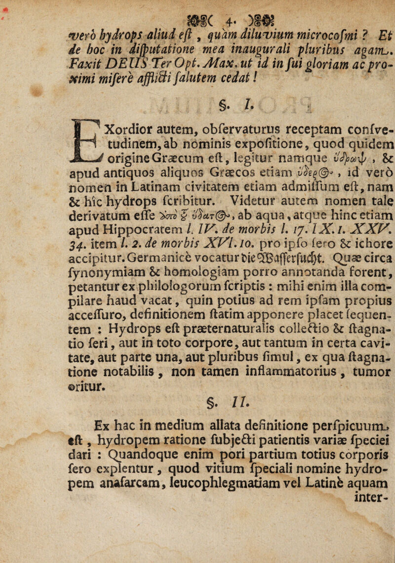 mc 4- )»k wro hydrops aliud eft , quam diluvium microcofmi ? Et de hoc in dijputatione mea inaugurali pluribus agam,. Faxit DEllS Ter Opt. Afax. ut id in fui gloriam ac pro¬ ximi mifere afflifti falutem cedat! §• 1. EXordior autem, obfervaturus receptam confve- tudinem, ab nominis expolitione, quod quidem origine Graecum eft, legitur namque ilfyarf , 8c apud antiquos aliquos Graecos etiam , id vero nomen in Latinam civitatem etiam admiflum eft, nam & hic hydrops fcrsbitur. Videtur autem nomen tale derivatum e fle W & 'j}ar§^, ab aqua, atque hinc etiam apud Hippocratem /. IV. de morbis l. /7. IX. I. XXV. 34. item /. 2. de morbis XVI. 10. pro ipfo iero 8c ichore accipitur. Germanici vocatur fcie<3Ba{fet'fud)t. Quae circa fynonymiam 81 homologiam porro annotanda forent, petantur ex philologorum fcriptis : mihi enim illa com¬ pilare haud vacat, quin potius ad rem ipfam propius accefluro, definitionem ftatim apponere placet fequen- tem : Hydrops eft praeternaturalis colleftio & ftagna- tio feri, aut in toto corpore, aut tantum in certa cavi¬ tate, aut parte una, aut pluribus fimul, ex qua ftagna- tione notabilis , non tamen inflammatorius, tumor oritur. §. 11. Ex hac in medium allata definitione perfpicuum-. eft , hydropem ratione fubjefti patientis variae fpeciei dari : Quandoque enim pori partium totius corporis fero explentur, quod vitium fpeciali nomine hydro¬ pem anafarcam, leucophlegmatiam vel Latinfe aquam inter-