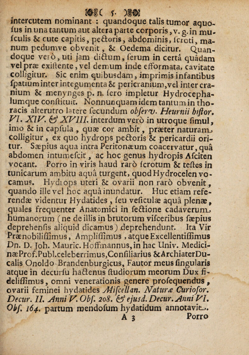 intercutem nominant : quandoque talis tumor aquo- fus in una tantum aut altera parte corporis, v. g.in mu- fculis St cute capitis, pe£toris, abdominis, (creti, ma¬ num pedumve obvenit, St Oedema dicitur. Quan¬ doque vero, uti jam di&um, ferum in certa quadam vel prae exiftente, vel demum inde efformata, cavitate colligitur. Sic enim quibusdam, imprimis infantibus fpatiuminter integumenta & pericranium,vel inter cra¬ nium & menynges p. n. fero impletur Hydrocepha- lumque conflituit. Nonnucquamidem tantum in tho¬ racis alterutro latere fecundum obferu. Heurnii htftor. VI. XIV,. & XVIII. interdum vero in utroque fimul, imo St in capfula , quae cor ambit, praeter naturam., colligitur, ex quo hydrops pedoris St pericardii ori¬ tur. Saepius aqua intra Peritonaeum coacervatur, qua abdomen intumefeit, ac hoc genus hydropis Afciten vocant. Porro in viris haud rard ferotum St teftes in tunicarum ambitu aqua turgent, quod Hydrocelen vo¬ camus. Hydiops uteri St ovarii non raro obvenit, quando ille vel hoc aqua inundatur. Huc etiam refe¬ rendae videntur Hydatides , feu veficulae aqua plenae, quales frequenter Anatomici in fe&ione cadaverum., humanorum (ne de illis in brutorum vifceribus faepius deprehenfis aliquid dicamus) deprehendunt. Ita Vir Praenobiliffimus, Ampliffimus, atqueExcellentiflimus Dn. D. Joh. Mauric. HofFmannuSjin hac Univ. Medici- naeProf.Publ.celeberrimus,Confiliarius ScArchiaterDu- calis Onoldo Brandenburgicus, Fautor meus lingularis atque in decurfii haQenus ftudiorum meorum Dux fi- deliffimus, omni venerationis genere profequendus , ovarii feminei hydatides Alifcellan. Natura Curiofor. Decur. 11. Anni V. Obf. 208. & ejusd. Decur. Anni VI. Obf. 164. partum mendofum hydatidum annotavit^. A 3 Porro