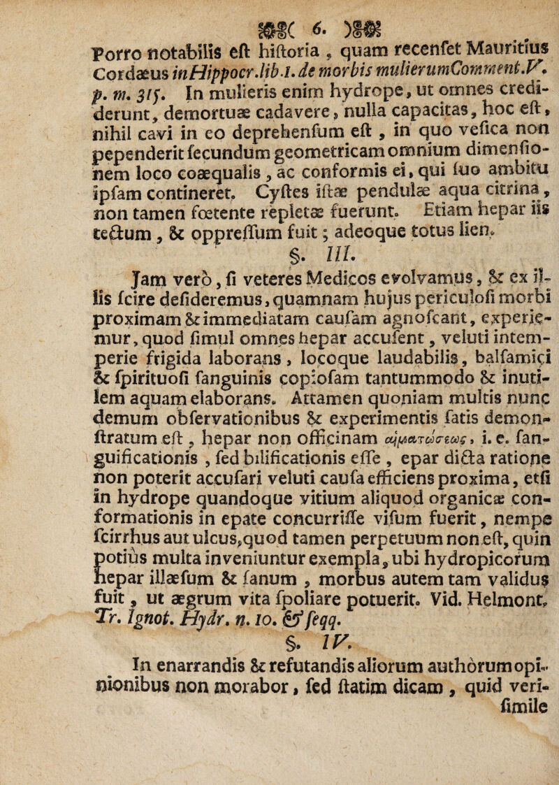 Porro notabilis eft hiftoria , quam recenfet Mauritius Cordaeus inHippocr.lib.i. de morbis mulierumComment.F. p. m. 315. In multeris enim hydrope, ut omnes credi¬ derunt, demortuae cadavere, nulla capacitas, hoc eft» nihil cavi in eo deprehenfum eft , in quo vefica non pependerit fecundum geometricam omnium dimenfio- uem loco coaequalis , ac conformis ei» qui luo ambitu ipfam contineret, Cyftes iftae pendulae aqua citrina, non tamen foetente repletas fuerunt. Etiam hepar iis tc&um, oppreffum fuit; adeo que totus lien, §. UL Jam vero, fi veteres Medicos evolvamus, St ex il¬ lis fcire defideremus, quamnam hujus periculofi morbi proximam & immediatam caufam agnofcant, experie¬ mur, quod fimul omnes hepar accufent, ve luti intem¬ perie frigida laborans , locoque laudabilis, balfamici & fpirituofi fanguinis copiofam tantummodo fk inuti¬ lem aquam elaborans. Attamen quoniam multis nunc demum obfervationibus & experimentis fatis demon- liratum eft f hepar non officinam rdmm» i. e. fan- guificationis , fed bilificationis effie , epar difta ratione non poterit accufari veluti caufa efficiens proxima, etfi in hydrope quandoque yitium aliquod organica con¬ formationis in epate concurriile vifum fuerit, nempe fcirrhus aut ulcus»quod tamen perpetuum non eft, quin potius multa inveniuntur exempla, ubi hydropicorum hepar illaefum & fanum , morbus autem tam validus fuit, ut aegrum vita fpoliare potuerit, Vid. Helmont» Tr. Ignot. Hydr. n. 10. feffeqq. §. zr. In enarrandis & refutandis aliorum authorum opi¬ nionibus non morabor, fed ftatim dicam, quid veri- fimile