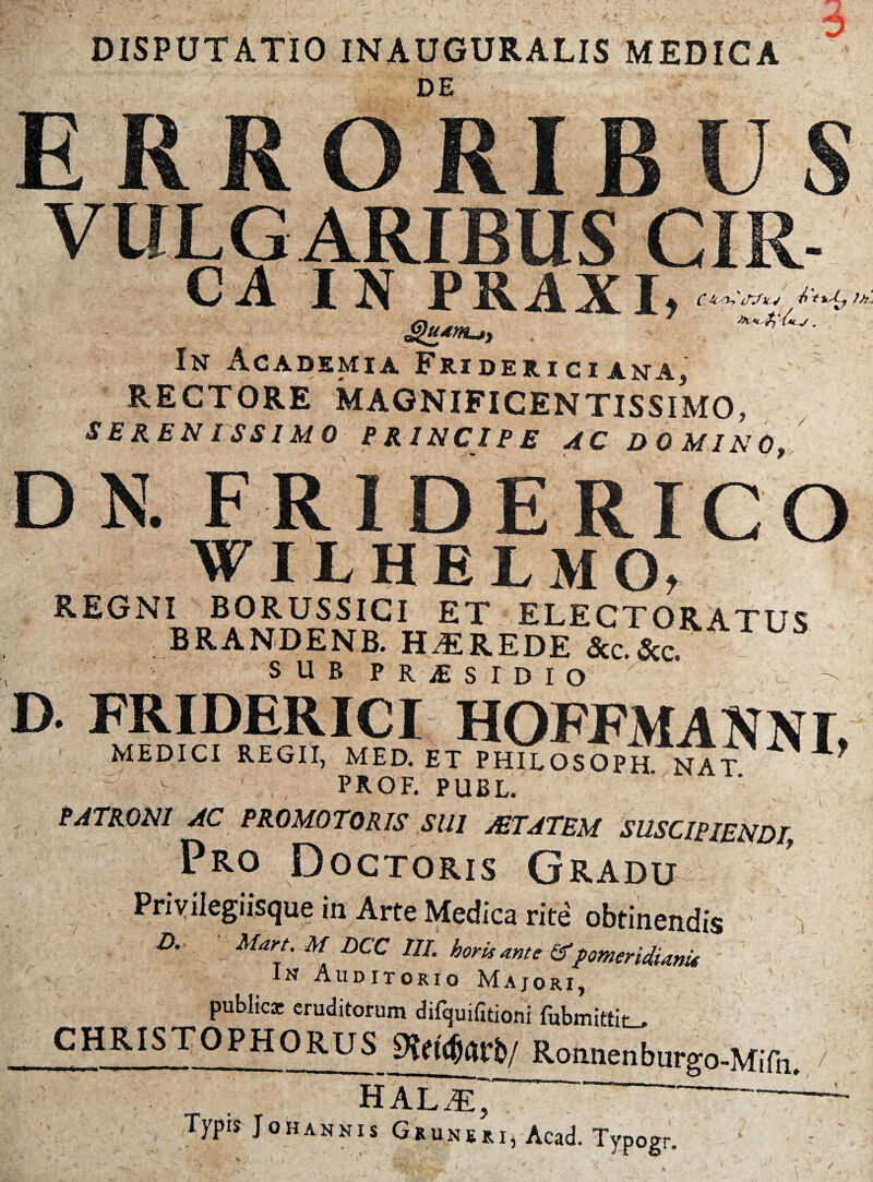 DISPUTATIO INAUGURATIS MEDICA 6 DE ERRORIBUS 1R. ' CA IN PRAXI, In Academia Frideri ci ana, v RECTORE MAGNIFICENTISSIMO, SERENISSIMO PRINCIPE AC DOMINO, DN. FR1DERICO WILHEl M O, REGNI BORUSSICI ET ELECTORATUS BRANDENB. HEREDE &c.&c SUB P R £ S T D I O - D FRIDERICI HOFFMAKNI, MEDICI REGII, MED. ET PHILOSOPH nat prof. publ. PATRONI AC PROMOTORIS SUI AETATEM SUSCIPIENDI Pro Doctoris Gradu Privilegiisque in Arte Medica rite obtinendis A Mars. M HCC 111. horis sinte STpomeridismis In Auditorio Majori, publica; eruditorum difquifitioni fubmittit^ CHRIS TOPHO RUS Roniieriburgo-Mifii. HAL^E~~ ( Typis JohANNis Grunkri, Acad. Typogr.