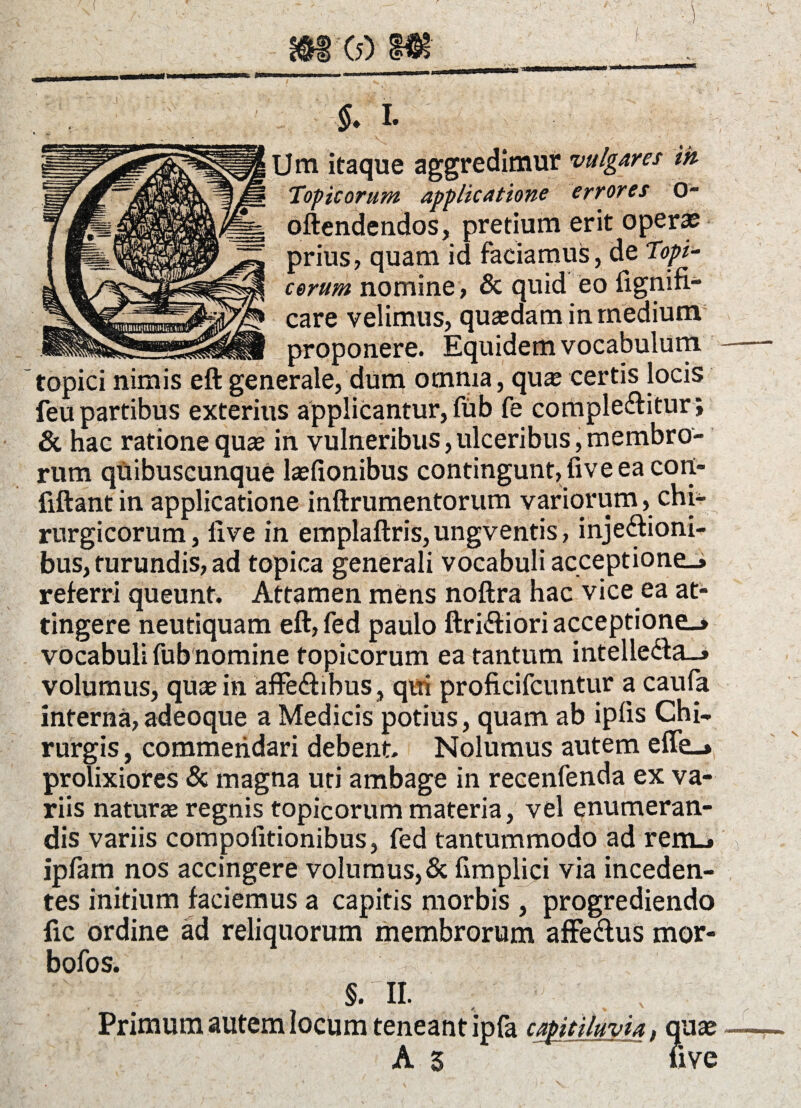 ( (5) $• I. Um itaque aggredimur vulgares ik Topicorum applicatione errores O- oftendendos, pretium erit opera? prius, quam id faciamus, de Topi¬ corum nomine , & quid eo lignifi- care velimus, quasdam in medium proponere. Equidem vocabulum topici nimis eft generale, dum omnia, quas certis locis feu partibus exterius applicantur, fub fe complebitur; & hac ratione quae in vulneribus,ulceribus,membro¬ rum quibuscunque laefionibus contingunt, five ea cort- fiftant in applicatione inftrumentorum variorum, chi¬ rurgicorum, live in emplaftris,ungventis, injebioni- bus, turundis, ad topica generali vocabuli acceptione.» referri queunt. Attamen mens noftra hac vice ea at¬ tingere neutiquam eft, fed paulo ftribiori acceptione.» vocabuli fub nomine topicorum ea tantum intelleba.» volumus, quae in affebibus, qui proficifcuntur a caufa interna, adeoque a Medicis potius, quam ab iplis Chi- rurgis, commendari debent. Nolumus autem efie_> prolixiores & magna uti ambage in recenfenda ex va¬ riis naturae regnis topicorum materia, vel enumeran¬ dis variis compolitionibus, fed tantummodo ad rem.» ipfam nos accingere volumus,& fimplici via inceden¬ tes initium faciemus a capitis morbis , progrediendo lic ordine ad reliquorum membrorum affebus mor- bofos. §. II. Primum autem locum teneant ipfa capitiluvia, quae A 5 live