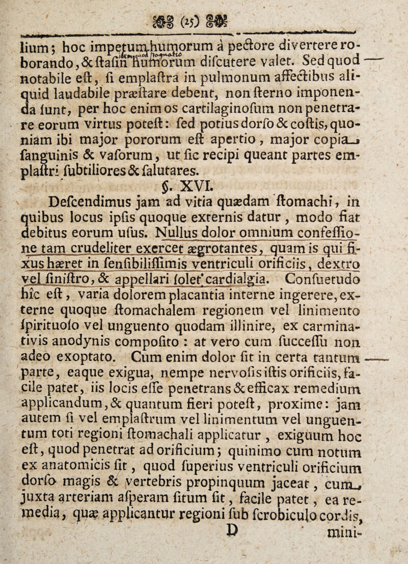 (>5) S«S *»*****...--- , y ■ lium; hoc impeturmhuxnprum a pectore divertere ro¬ borando ,ScftafmTul^rum difcutere valet. Sed quod notabile eft, fi emplaftra in pulmonum affe&ibos ali¬ quid laudabile pra;ftare debent, non fterno imponen¬ da lunt, per hoc enim os cartilaginofum non penetra¬ re eorum virtus poteft: fed potius dorfoSccoftis, quo¬ niam ibi major pororum eft apertio, major copia_* fanguinis Sc vaforum, ut fic recipi queant partes em- plaftri fubtiliores Sc falutares. ' §. XVI. Defcendimus jam ad vitia qusedam ftomachi, in quibus locus ipfis quoque externis datur , modo fiat debitus eorum ufus. Nullus dolor omnium confeflio- ne tam crudeliter exercet aegrotantes, quam is qui fi¬ xus haeret in fenfibiliflimis ventriculi orificiis, dextro vel finiftro, Sc appellari folet'cardialgia. Confuetuda hic eft, varia dolorem placantia interne ingerere, ex¬ terne quoque ftomachalem regionem vel linimento fpirituofo vel unguento quodam illinire, ex carmina- tivis anodynis compofito : at vero cum fucceflli non adeo exoptato. Cum enim dolor fit in certa tantum parte, eaque exigua, nempe nervofisiftisorificiis,fa¬ cile patet, iis locis die penetrans & efficax remedium applicandum,Sc quantum fieri poteft, proxime: jam autem fi vel emplaftrum vel linimentum vel unguen¬ tum toti regioni ftomachali applicatur , exiguum hoc eft, quod penetrat ad orificium j quinimo cum notum ex anatomicis fit, quod fuperius ventriculi orificium dorfo magis & vertebris propinquum jaceat, cunu juxta arteriam afperam fitum fit, facile patet, ea re¬ media , qua? applicantur regioni fub fcrobicujo cordis, D mini-