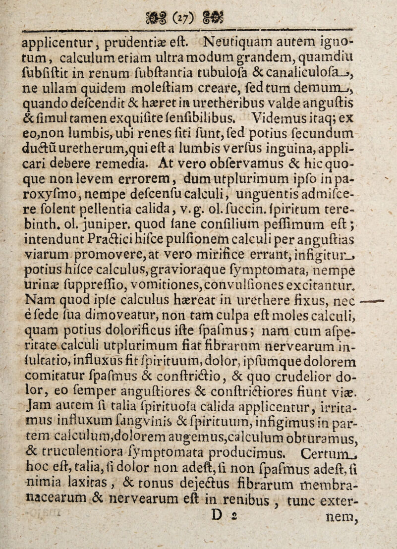 07) . r' i' '« ■* ■ ■■ - - .“‘*r - '[ -,n^ 1 ' ' ' 'i™ applicentur, prudentia? eft. Neutiquam autem igno¬ tum , calculum etiam ultra modum grandem, quamdiu fubfiftit in renum fubftanfia tubuiofa & canaIiculofa_>, ne ullam quidem moleftiam creare, fed tum demum_», quando defcendit & ha?ret in uretheribus valde anguftis & fimul tamen exquilite lenfibilibus. Videmus itaq; ex eo,non lumbis, ubi renes fiti funt, fed potius fecundum du&u uretherum,qui eft a lumbis verfus inguina, appli¬ cari debere remedia. At vero obfervamus & hic quo¬ que non levem errorem, dumutplurimum ipfo inpa- roxyfmo, nempe defcenfu calculi, unguentis admifce- re folent pellentia calida, v.g. ol.fuccin.Ipiritum tere- binth, ol. juniper. quod lane confilium peflimum eft; intendunt Prafticihifce pulfionem calculi per anguftias viarum promovere, at vero mirifice errant, infigitur-» potius hifce calculus, gravioraque fymptomata, nempe urina? fuppreffio, vomitiones,convnlfiones excitantur. Nam quod iple calculus ha?reat in urethere fixus, nec e fede lua dimoveatur, non tam culpa eft moles calculi, quam potius dolorificus ifte fpafmus*, nam cum afpe- ritate calculi utplurimum fiat fibrarum nervearum in- iultatio, influxus fit fpirituum, dolor, ipfumque dolorem comitatur fpafmus & conftricftio, & quo crudelior do¬ lor, eo femper anguftiores & conftricliores fiunt vite. Jam aurem fi talia fpirituola calida applicentur, irrita¬ mus influxum fangvinis & fpirituum, infigimus in par¬ tem calculum,dolorem augemus,calculum obturamus, & truculentiora fymptomata producimus. Certum., hoc eft, talia, II dolor non adeft,fi non fpafmus adeft, fi nimia laxitas, & tonus deje<ftus fibrarum membra¬ nacearum & nervearum eft in renibus , tunc exter-
