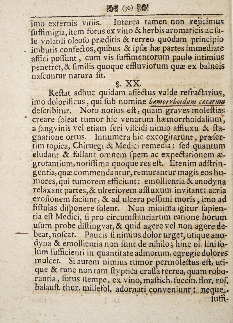 Inio externis vitiis. Interen tamen non rejicimus fuffimioia, item fotus ex vino & herbis aromaticis ac fa- le volanii oleofo praeditis & terreo quodam principio . imbutis confe&os, quibus & ipfas hae partes immediate affici poliunt, cum vis fuffimentorum paulo intimius penetret, & fimilis quoque effluviofum quas ex balneis nafcuntur natura fit, §. XX. Reflat adhuc quidam affe&us valde refra&arius, imo dolorificus, qui fub nomine h&morrhoidum czearum deferibitur. Noto notius eft, quam graves moleftias ' creare foleat tumor hic venarum hsemorrhoidalium”, a fangvinis vel etiam feri vifeidi nimio affluxu & fta- gnatione ortus. Innumera hic excogitarunt, praefer- tim topica, Chirurgi & Medici remedia: fed quantum eludant & fallant omnem fpem ac expe&ationem ae¬ grotantium, noriffima quoque res eft. Etenim adftrin- gentia,quas commendantur, remorantur magis eos hu¬ mores,qui tumorem efficiunt: emollientia&anodyna relaxant partes,& ulteriorem affluxum invitant: acria erofionem faciunt, & ad ulcera peffimi moris, imo ad fiftulas difponere iolent. Non minima igitur fapien- tia eft Medici, fi pro circumflandarum ratione horum ufum probe diftingvat, & quid agere vel non agere de- “ bear,nofcat. Paucis fi nimius dolor urget, utique ano- dyna & emollientia non funt de nihilo; hinc ol. linifo- lum iufficienti in quantitate admotum, egregie dolores mulcet. Si autem nimius tumor permoleftus eft, uti¬ que & tunc non tam ftyptica craffa terrea, quam robo¬ rantia, fotus nempe, ex vino,maftich.fuccin.flor, rofi balauft. thur. millefol, adornati conveniunt; nequo iuffi- /