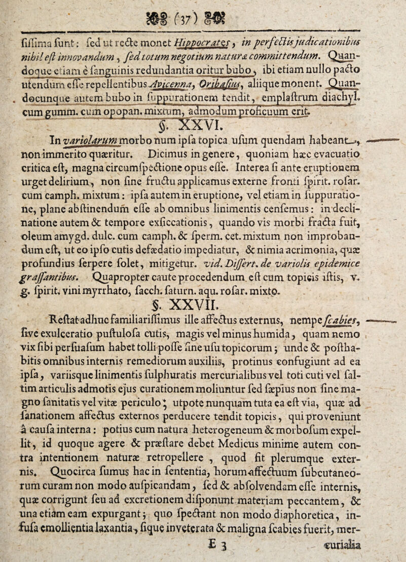 fiffima funfe * fed ut rede monet Hippocrate, in perf 'effisjudicationibus nihil e fi innovandum , fed totum negotium natura committendum. Quan¬ doque etiam e fanguinis redundantia oritur bubo v ibi etiam nullo pado ute^nme^erep clientibus Avicenna* OrihqJim\ aliique monent, Quaty° docunque autem bubo in iuppurationem tendit, emplaftrum diachyL 1 ■—! LUp—— I— »11 111— im n iwn»-y,,>mi ■ lArrrw i MTBifin isbc tttt i» cum gumm. cinn opopan. mixtum, admodum proficuum erit. In variolarum morbo num ipfa topica ufum quendarri habeant-., non immerito quaeritur. Dicimus in genere, quoniam haec evacuatio critica eft, magna circumfpe&ione opus e fle. Interea fi ante eruptionem urget delirium, non fine frudu applicamus externe fronti fpirit. rofar. cum camph. mixtum: ipfa autem in eruptione, vel etiam in fuppuratio- ne, plane abftinendum efle ab omnibus linimentis cenfemus: in decli¬ natione autem & tempore exficcationis, quando vis morbi fracta fuit, oleum amygd. dulc. cum camph. & fperm. cet.mixtum non improban¬ dum eft, ut eo ipfo cutis defaedatio impediatur, & nimia acrimonia, quae profundius ferpere folet, mitigetur, vid. Differt, de vanolii epidemice graffantibm. Quapropter caute procedendum, eft cum topicis iftis, v. g. fpirit. vini myrrhato, facch. faturn. aqu. rofar. mixto. §. XXVII. . Reftat adhuc familiariffimus ille affectus externus, nempe fcabies, Uve exulceratio puftulofa cutis, magis vel minus humida, quam nemo vix fibi perfuafum habet tolli pofle fine ufutopicorum j unde& poftha- bitis omnibus internis remediorum auxiliis, protinus confugiunt ad ea ipfa, variisque linimentis fulphuratis mercurialibus vel toti cuti vel fal- tim articulis admotis ejus curationem moliuntur fed faepius non finema- gno fanitatis vel vitae periculo * utpote nunquam tuta ea eft via, quae ad fanationem affe&us externos perducere tendit topicis, qui proveniunt a caufa interna: potius cum natura heterogeneum & morbofum expel¬ lit , id quoque agere & praeftare debet Medietis minime autem con¬ tra intentionem naturae tetropellere , quod fit plerumque exter¬ nis, Quocirca fumus hac in fententia, horutnaffecfuum fubcutaneo- rum curant non modo aufpicandam, fed & abfplvendam efle internis, quae corrigunt feu ad excretionemdifponunt materiam peccantem, & una etiam eam expurgant* quo fpe&ant non modo diaphoretica, in- fufa emollientia laxantia, lique inveterata & maligna fcabies fuerit, mer- E 3 , - «urialaa