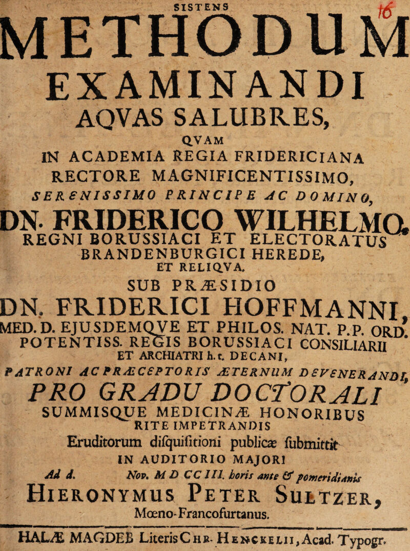 EXAMINANDI AQVAS SALUBRES, QVAM IN ACADEMIA REGIA FRIDERICIANA RECTORE MAGNIFICENTISSIMO, SERENISSIMO PRINCIPE AC DOMINO DN- FRIDERICO WILHELMG, REGNI BORUSSIACI ET ELECTORATUS BRANDENBURGICI HEREDE, ET RELIQVA. SUB PRAESIDIO DN. FRIDEKICI HOFFMANNI MED.D. EJUSDEMQVE ET PHILOS. NAT. P.P. ORD POTENTISS. REGIS BORUSSIACI CONSILIARII ET ARCHIATRI h.t. DECANI, PATRONI AC PRAECEPTORIS AETERNUM DEFENERANDI PRO GRADU DOCrORALI ’ SUMMISQUE MEDICINA HONORIBUS RITE IMPETRANDIS Eruditorum difquifitioni publica- fubmittit IN AUDITORIO MAJORI Ad d. Nov. M D CCIII. boris ante & pemertdUnis Hieronymus Peter Suetzer, Moeno- Francofurtanus. HALAS MAGDEB LiterisChb- Henckeui,Acad. Typogr.