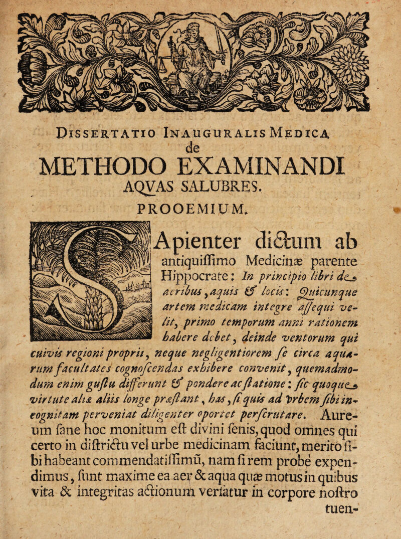 I Dissertatio Inauguralis Medica de METHODO EXAMINANDI AQVAS SALUBRES. PROOEMIUM. Apienter diSiimi ab aritiquiffimo Medicinas parente Hippocrate; In principio libri acribus^aquis 0 locis: £)utcunque artem medicam integre aj/equi ve- lit) primo temporum anni rationem habere debet , deinde ventorum qui cuivis regioni proprii ^ neque neghgentiorem fe circa aqua¬ rum facultates cogmfcendas exhibere convenit, quemadmo¬ dum enim guftu differunt (f pondere ac/latione \fic quoque^ virtute aha aliis longe praftant, has y/t quis ad Vrbem /ibi in* cognitam perveniat diligenter oportet perferutare. Alire- um fane hoc monitum eft divini fenis, quod omnes qui certo in diftri&u vel urbe medicinam faciunt, merito fi- bi habeant commendatiffimu, nam fi rem probe expen¬ dimus, funt maxime ea aer & aqua quas motus in quibus vita & integritas a&ionunl veriatur in corpore noftro tuen-