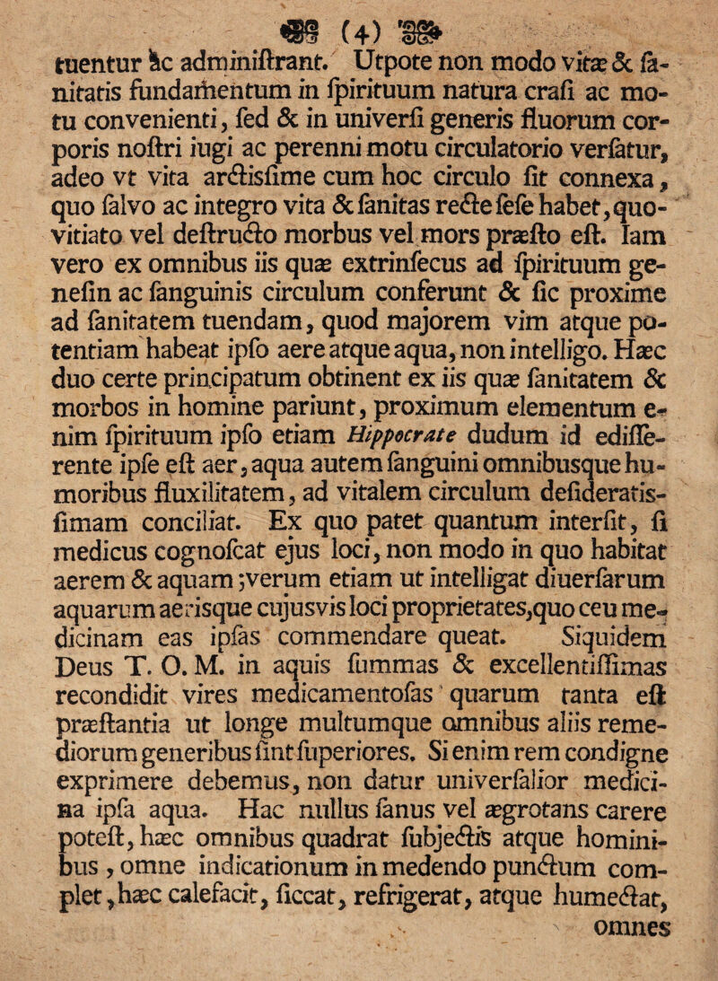 tuentur Sic adminiftrant. Utpote non modo vita; & fe¬ llitatis fundartientum in fpirituum natura crafi ac mo¬ tu convenienti, fed & in univerfi generis fluorum cor¬ poris noftri iugi ac perenni motu circulatorio verfetur, adeo vt vita ar&isfime cum hoc circulo lit connexa, quo felvo ac integro vita Scfenitas re&efefe habet,quo- vitiato vel deftru&o morbus vel mors praefto eft. Iam vero ex omnibus iis quas extrinfecus ad fpirituum ge- nefin ac fanguinis circulum conferunt & fic proxime ad fanitatem tuendam, quod majorem vim atque po¬ tentiam habeat ipfo aere atque aqua, non intelligo. Hasc duo certe principatum obtinent ex iis quas fenitatem 8c morbos in homine pariunt, proximum elementum e- nim fpirituum ipfo etiam Hippocrate dudum id edifle- rente ipfe eft aer, aqua autem fanguini omnibusque hu¬ moribus fluxilitatem, ad vitalem circulum defideratis- fimam conciliat. Ex quo patet quantum interfit, fi medicus cognofcat ejus loci, non modo in quo habitat aerem & aquam;verum etiam ut intelligat diuerferum aquarum aerisque cujusvis loci proprietates,quo ceu me¬ dicinam eas ipfas commendare queat. Siquidem Deus T. O. M. in aquis fummas & excellentiflimas recondidit vires medicamentofes quarum tanta eft prasftantia ut longe multumque omnibus aliis reme¬ diorum generibus fintftiperiores. Si enim rem condigne exprimere debemus, non datur univerfelior medici¬ na ipfa aqua. Hac nullus fenus vel asgrotans carere poteft, hasc omnibus quadrat fubje&is atque homini¬ bus, omne indicationum in medendo pundhim com¬ plet,hasc calefacit, ficcat, refrigerat, atque hume<ftat, ' \ omnes
