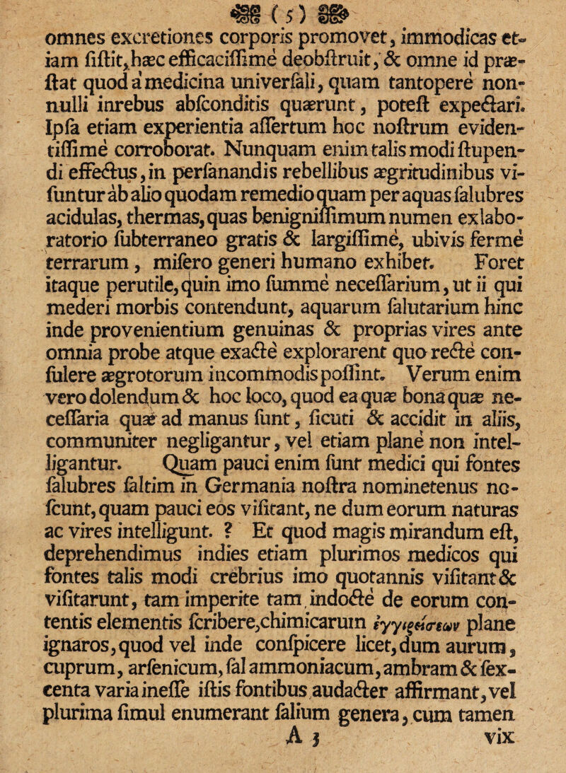 omnes exeretiones corporis promovet, immodicas et¬ iam fiftit,hcec efficaciffime deobftruit, & omne id prae- ftat quod a medicina univerlali, quam tantopere non¬ nulli inrebus abfconditis quaerunt, poteft expe<$ari. Ipla etiam experientia aflertum hoc noftrum eviden- tiffime corroborat. Nunquam enim talis modi ftupen- di effe&us, in perfanandis rebellibus aegritudinibus vi- funtur ab alio quodam remedio quam per aquas falubres acidulas, thermas, quas benigniffimum numen exlabo- ratorio fiibterraneo gratis & largiflime, ubivis ferme terrarum, mifero generi humano exhibet. Foret itaque perutile, quin imo lumme neceflarium, ut ii qui mederi morbis contendunt, aquarum falutarium hinc inde provenientium genuinas & proprias vires ante omnia probe atque exa&e explorarent quo re&e con¬ fidere aegrotorum incommodis poffint. Verum enim vero dolendum & hoc loco, quod ea quae bona quae ne- ceflaria quai ad manus funt, ficuti & accidit in aliis, communiter negligantur, vel etiam plane non intel- ligantur. Quam pauci enim funr medici qui fontes falubres faltim in Germania noftra nominetenus nc- lcunt,quam pauci eos vifitant, ne dum eorum naturas ac vires intelligunt. ? Et quod magis mirandum eft, deprehendimus indies etiam plurimos medicos qui fontes talis modi crebrius imo quotannis vifitant & vifitarunt, tam imperite tam indo<fte de eorum con¬ tentis elementis fcribere,chimicaruin iyy^eitrtuv plane ignaros,quod vel inde confpicere licet,dum aurum, cuprum, arfenicum, fal ammoniacum, ambram & fex- centa varia inefle iftis fontibusauda&er affirmant, vel plurima fimul enumerant falium genera, cum tamen. A j vix