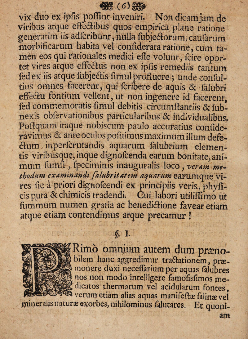 ^ _ <tf)W vix duo ex ipfis polfint inveniri. Non dicam jam de viribus atque effedibus quos empirica pians ratione generatim iis ad icribunt, nulla fubje&orum,caufarum morbificarum habita vel confiderataratione, cum ta¬ men eos qui rationales medici ede volunt , fcire opor¬ tet vires atque effe&us non ex ipfis remediis tantum fed ex iis atque fubje&is fimul profluere; unde eonful- tius omnes facerent, qui fcribere de aquis & falubri effectu fontium vellent, ut non ingenere id facerent, fed commemoratis fimul debitis circumflandis & fub- nexis obfervationibus particularibus & individualibus, Poftquam itaque nobiscum paulo accuratius confide- ravimus & ante oculos pofuimus maximum illum defe- flum, inperfcrutandis aquarum lalubrium elemen¬ tis viribusque,inque dignofeenda earum bonitate,ani¬ mum fumfi , fpeciminis inauguralis loco, veram me¬ thodum examinandi falubritatem aquarum earumque vi¬ res fic a priori dignofeendi ex principiis veris, phyfi- cisputa &chimicis tradendi. Cui labori utiliflimo ut fummum numen gratia ac benedidfione faveat etiam atque etiam contendimus atque precamur J §. I Rimo omnium autem dum prseno- bilem hanc aggredimur tra&ationem, pro¬ monere duxi neceflarium per aquas falubres nos non modo intelligere famofisfimos me¬ dicatos thermarum vel acidularum fontes, verum etiam alias aquas manifeftee falino vel jnineraijs naturo exorbes, nihilominus falutares. Et quoni¬ am
