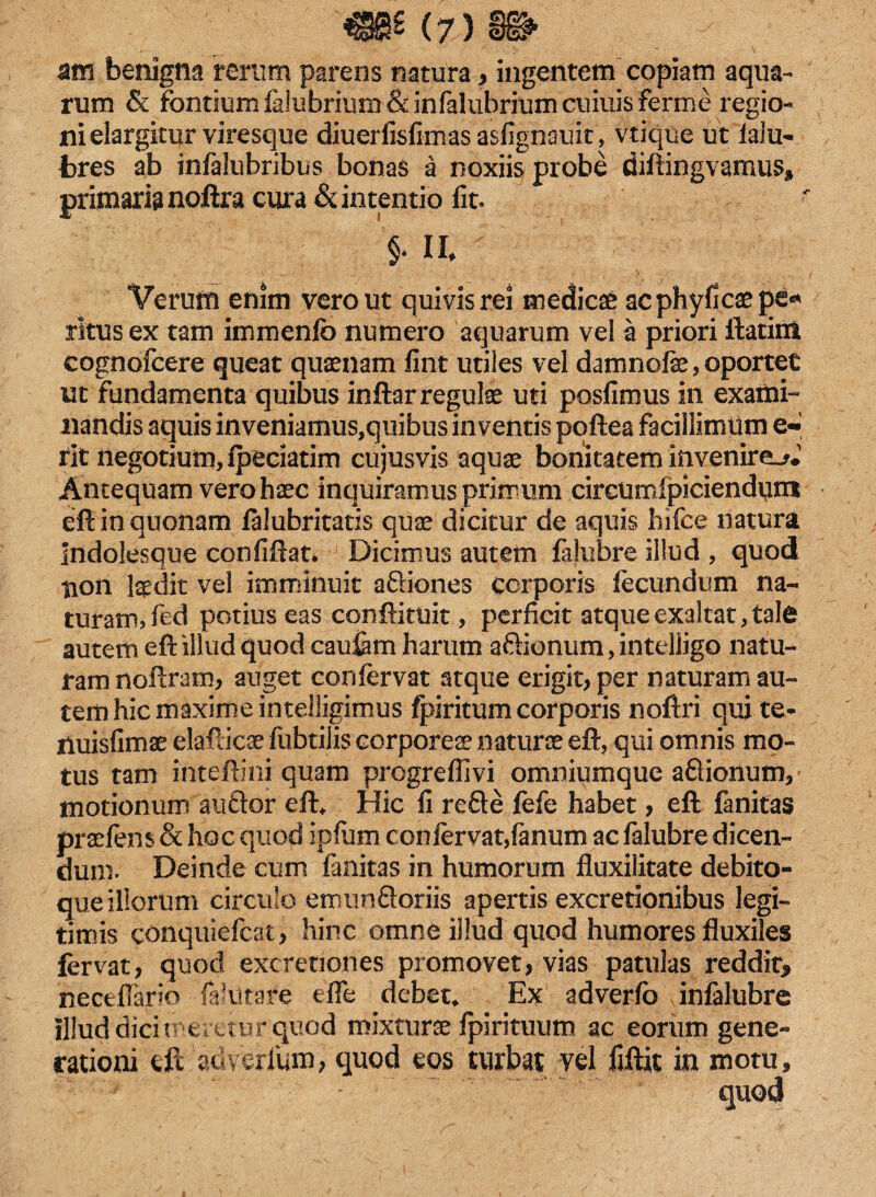 atn benigna rerum parens natura, ingentem copiam aqua¬ rum & fontiumlalubrium&infalubrium cumis ferme regio¬ ni elargitur viresque diuerfisfimas asfignauit, vtique ut lalu- bres ab infalubribus bonas a noxiis probe diftingvamus, primaria noftra cura & intentio fit. §• II. Verum enim vero ut quivis re! medici acphylkaepe* ritus ex tam immenfc numero aquarum vel a priori ftatim cognofcere queat quaenam fint utiles vel damnofe, oportet ut fundamenta quibus inftar regulae uti posfimus in exami¬ nandis aquis in veniamus,quibus inventis poftea facillimum e- rit negotium, fpeciatim cujusvis aquae bonitatem invenire^.1 Antequam vero haec inquiramus primum circumfpiciendimi eft in quonam falubritatis quae dicitur de aquis hifee natura Indolesque confiftat* Dicimus autem fahibre illud , quod tion laedit vel imminuit aftiones corporis fecundum na¬ turam, ftd potius eas conftituit, perficit atque exaltat, tale autem eft illud quod cauiam harum aftionum, intelligo natu¬ ram noftram, auget confervat atque erigit, per naturam au¬ tem hic maxime intelligimus fpiritum corporis noftri qui te- iluisfimse elaflicae fubtilis corpores naturae eft, qui omnis mo¬ tus tam inteftini quam progredi vi omniumque aftionum, motionum auftor eft* Hic fi refte fefe habet, eft fanitas praefem & hoc quod ipfum confervat,fanum ac falubre dicen¬ dum. Deinde cum fanitas in humorum fluxilitate debito¬ que illorum circulo enumftoriis apertis excretionibus legi¬ timis conquiefcat, hinc omne illud quod humores fluxiles fervat, quod excretiones promovet, vias patulas reddit, riecefiario -fellitare efle debete Ex adverfo infalubre illud dicit 'eretur quod mixturae fpirituum ac eorum gene¬ rationi eft adyerlum, quod eos turbat vel fjftit in motu.