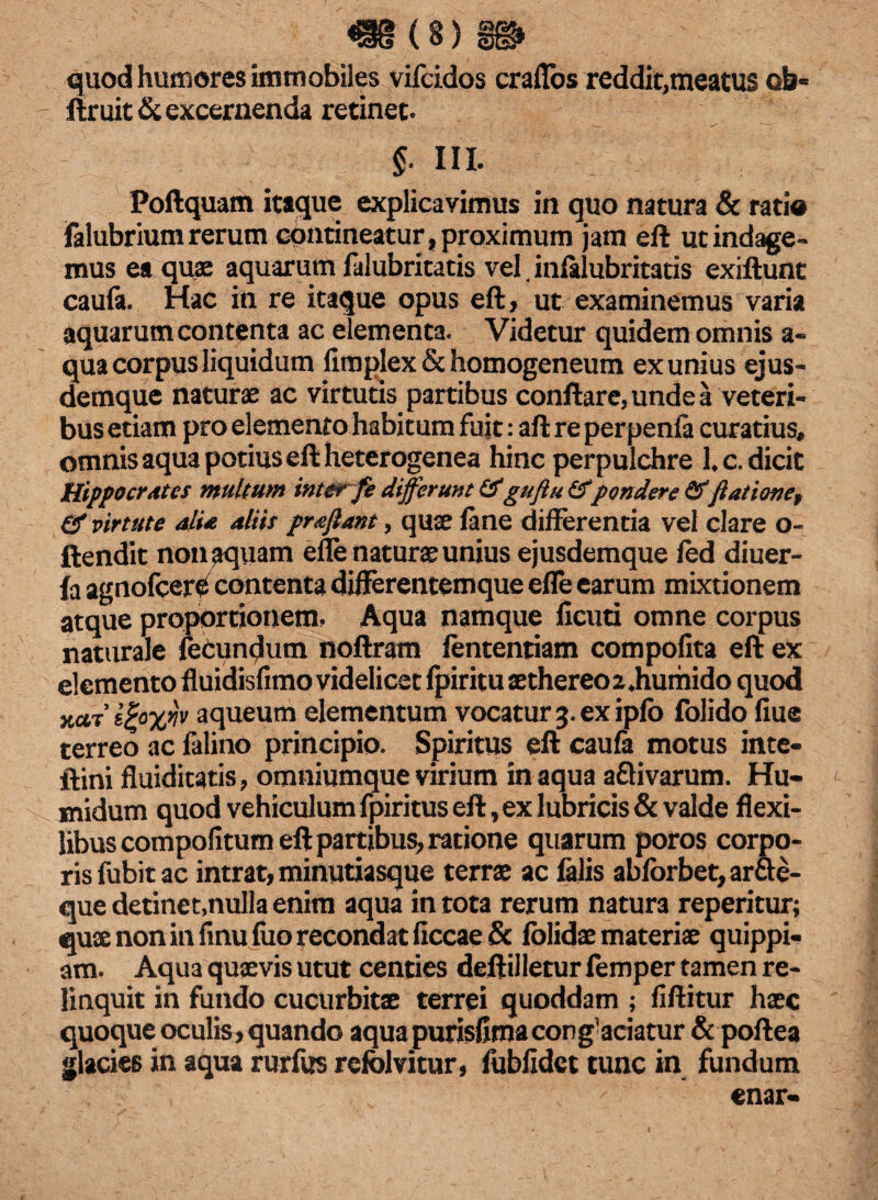 quod humores immobiles vifcidos craflbs reddit,meatus Qb« ftruit & excernenda retinet. $. III. Poftquam itaque explicavimus in quo natura & ratia falubriumrerum contineatur,proximum jam eft ut indage- mus ea quae aquarum falubritatis vel t infalubritatis exiftunt caufa. Hac in re itaque opus eft, ut examinemus varia aquarum contenta ac elementa. Videtur quidem omnis a« qua corpus liquidum llmplex & homogeneum ex unius ejus- demque naturae ac virtutis partibus conflare, unde a veteri¬ bus etiam pro elemento habitum fuit: aft re perpenfa curatius, omnis aqua potius eft heterogenea hinc perpulchre Lc. dicit Hippocrates multum inter fe differunt &guftu & pondere & jiat ion ef & virtute alia aliis pra jiant, quae fane differentia vel clare o- ftendit non^quam efle naturae unius ejusdemque fed diuer- fa agnofcer^ contenta difterentemque efle earum mixtionem atque proportionem. Aqua namque ficuti omne corpus naturale fecundum noftram fentenriam compofita eft ex elemento fluidisfimo videlicet fpiritu aethereo 2 Jiumido quod xctTe%o%vjv aqueum elementum vocatur 3. ex ipfb folido flue terreo ac falino principio. Spiritus eft caufa motus inte- ftini fluiditatis, omniumquevirium inaqua aflivarum. Hu- midum quod vehiculum fpiritus eft, ex lubricis & valde flexi¬ libus compofitum eft partibus, ratione quarum poros corpo¬ ris fubit ac intrat, minutiasque terrae ac falis abfbrbet, arfle- que detinet,nulla enim aqua in tota rerum natura reperitur; quae non in fmu fiio recondat ficcae& fclidae materiae quippi- am. Aqua quaevis utut centies deftilletur femper tamen re¬ linquit in fundo cucurbitae terrei quoddam ; fiftitur haec quoque oculis, quando aquapurisfimacorg^ciatur & poftea glacies in aqua rurfus refolvitur, fublidct tunc in fundum enar-