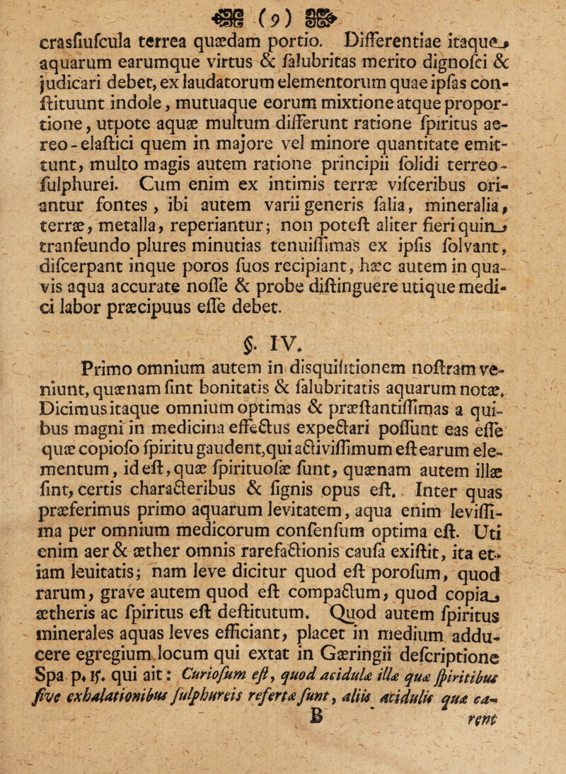 crasfiufcula terrea quaedam portio. DifFerentiae itaque^ aquarum earumque virtus cc /alubritas merito dignofci 8c judicari debet, ex laudatorum elementorum quae ipfas con- ftituunt indole, mutuaque eorum mixtione atque propor¬ tione , utpote aquae multum differunt ratione fpiritus ae¬ reo-elaftici quem in majore vel minore quantitate emit¬ tunt, multo magis autem ratione principii folidi terreo* fuiphurei. Cum enim ex intimis terrae vifceribus ori¬ antur fontes , ibi autem varii generis faiia, mineralia , terrae, metalla, reperiantur; non poteft aliter fieri quiris tranfeundo plures minutias tenuiffiraas ex iplis folvant, difcerpant inque poros fuos recipiant, haec autem in qua¬ vis aqua accurate noffe & probe diftinguere utique medi¬ ci labor praecipuus effe debet. §. IV. v Primo omnium autem in disquifitionem noflram ve¬ niunt, quaenam fuit bonitatis & falubritatis aquarum notae. Dicimus itaque omnium optimas & praeftantiffiraas a qui¬ bus magni in medicina effe&us expe&ari poffunt eas efle quae copiofo fpiritu gaudent,qui aSiviffimum eft earum ele¬ mentum, id eft, quae fpirituofae funt, quinam autem illae fint, certis charaQeribus & lignis opus eft, Inter quas praeferimus primo aquarum levitatem, aqua enim leviffi- ma per omnium medicorum confenfum optima eft. Uti enim aer & aether omnis rarefaflionis caufa exiftit, ita et* iam leuitatis; nam leve dicitur quod eft porofum, quod rarum, grave autem quod eft compa&um, quod copia^ aetheris ac fpiritus eft deftitutum. Quod autem fpiritus minerales aquas leves efficiant, placet in medium addu¬ cere egregium locum qui extat in Gaeringii delcriptione Spa p* If. qui ait: Curiofum eft, quodaridula illa quaJpiritibus fivc exhalationibus fulpbttws referta funt, aliis aridulis qua ea* B rem