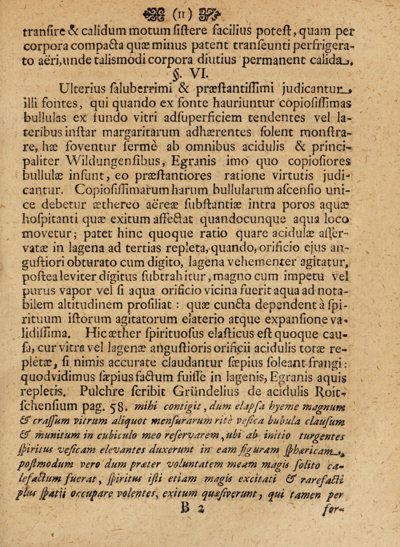 tranfire & calidum motum fiftere facilius poteft,qnam per corpora compafta quae minus patent tranfeunti perfrigera¬ to aeri,unde talismodi corpora diutius permanent calida-?» VI. Ulterius faluberrimi & praeftantiflimi judicantur^» illi fontes, qui quando ex fonte hauriuntur copiofillimas bullulas ex fundo vitri adfuperficiem tendentes vel la¬ teribus inftar margaritarum adhaerentes folent monftra- re, hae foventur ferme ab omnibus acidulis & princi¬ paliter Wildungenfibus, Egranis imo quo copiofiores bullulae infunt, eo praeftantiores ratione virtutis judi** eantur. Copiofiflimarum harum bullularum afcenfio uni¬ ce debetur aethereo aereae fubfiantiae intra poros aquae hofpitanu quae exitum affe&at quandocunque aqua loco movetur; patet hinc quoque ratio quare acidulae acer¬ vatae in lagena ad tertias repleta, quando, orificio ejus an- guftiori obturato cum digito, lagena vehementer agitatur, poftea leviter digitus fubtrahitur, magno cum impetu vel purus vapor vel fi aqua orificio vicina fuerit aqua ad nota¬ bilem altitudinem profiliat: quae cunfta dependent a fpi- rituum iftorum agitatorum elaterio atque expanfioneva* lidiilima. Hic aether fpirituofus elafticus eft quoque cau- fa> cur vitra vel lagenae ariguftioris orificii acidulis totae re¬ pletae, fi nimis accurate claudantur faepius foleant frangi: quodvidimus fkpiusfaQum fuiffe in lagenis, Egranis aquis repletis. Pulchre fcribit Griindelius de acidulis Roit-? fchenfium pag. 58. mihi contigit, dum elapfia hyeme magnum & crajfium vitrum aliquot menfiurarum rite vefica bubula claufum & munitum in cubiculo meo refervarem vubi ab initio turgentes jpiritus veficam elevantes duxerunt in eam figuram fihavicanus^ poflmodum vere dum prater voluntatem meam magis fiolito ca- lefaSlum fuerat, fp iri tus ifii etiam magis excitati & rarefaBi plus fyatn occupare volentes, exitum qmfeverunt, qui tamen per B Z  for*