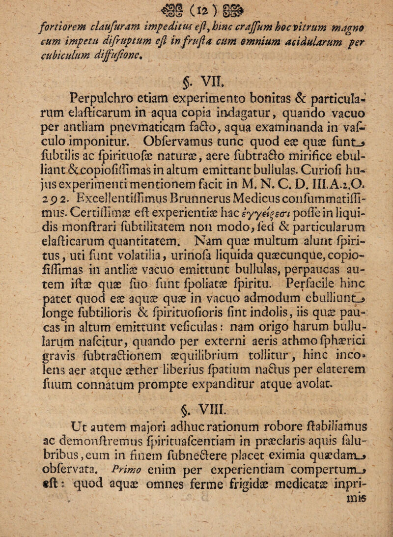 €§ (Ia) §® fortiorem claufuram impedituc efty hinc crajfum hoc vitrum magno cum impetu difruptum eji infrufla cum omnium acidularum per cubiculum diffujione. §. vit Perpulchro etiam experimento bonitas & particula¬ rum elafticarum in aqua copia indagatur, quando vacuo per antliam pnevmaticam fa&o, aqua examinanda in vaf- culo imponitur. Obfervamus tunc quod eae quae funt_* ftibtilis ac (pirituofae naturae, aere fubtrafto mirifice ebul¬ liant &copiofifiimas in altum emittant bullulas. Curiofi hu¬ jus experimenti mentionem facit in M N. C* D* III.A.2,0» 2p 2. Exceljentiflimus Brunnerus Medicus confummatifli- mus. Certiffimae eft experientia hac iyyuqecri polle in liqui¬ dis monftrari fubtilitatem non modo, (ed & particularum elafticarum quantitatem* Nam quae multum alunt (piri- tus, uti funt volatilia, urinofa liquida quaecunqde, copio- fiffimas in antliae vacuo emittunt bullulas, perpaucas au¬ tem iftae qua: luo funt fpoliatae fpiritu. Perfacile hinc patet quod ese aquae quae in vacuo admodum ebulliunt!* longe fubtiiioris & fpirituofioris fint indolis, iis quae pau¬ cas in altum emittunt veficulas: nam origo harum bullu¬ larum nafqtur, quando per externi aeris athmofphaerici gravis fubtra&ionem aequilibrium tollitur , hinc ineo» lens aer atque aether liberius fpatium naftus per elaterem fuum connatum prompte expanditur atque avolata §* VIII. Ut autem majori adhuc rationum robore ftabiliamus ac demonftremus fpirituafcentiam in praeclaris aquis falu- bribus,eum in finem fubneftere placet eximia qusedamu* obfervata* Primo enim per experientiam compertum»* «ft: quod aquae omnes ferme frigidae medicatae inpri- mis