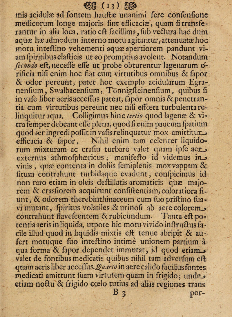 mis acidula ad fontem hauftae unanimi fere confenfione medicorum longe majoris fint efficaciae, quam fi transfe¬ rantur in alia loca, ratioeft facillima,fub veftura hac dum aquse hae admodum interno motu agitantur, attenuatae hoc motu inteftino vehementi aqua? apertiorem pandunt vi¬ am fpiritibus elafticis ut eo promptius avolent. Notandum fecundo eft,tiecefle effe ut probe obturentur lagenarum o- rificia ni fi enim hoc fiat cum virtutibus omnibus & fapor & odor pereunt, patet hoc exemplo acidularum Egra- nenfium, Swalbacenfium, Tonnigfteinenfium, quibus fi in vafe liber aeris acceffiis pateat, fapor omnis & penetran¬ tia cum virtutibus pereunt nec nifi effoeta turbulenta re¬ linquitur aqua. Colligimus hinc tertio quod lagenae & vi¬ tra femper debeant e fle plena, quod fi enim paucum fpatium quod aer ingredi poffit in vafis relinquatur mox amittitur.* efficacia & fapor ♦ Nihil enim tam celeriter liquido¬ rum mixturam ac crafin turbare valet quam ipfe aen* externus athmofphaericus ; manifefto id videmus in** vinis , quae contenta in doliis fem i plenis moxvappam & fitum contrahunt turbidaque evadunt, confpicimus id non raro etiam in oleis deftiilatis aromaticis quae majo¬ rem & crasfiorem acquirunt confiftentiam* coloratiora fi¬ unt, & odorem therebinthinaceum cum fuopriftino fua- vi mutant, fpiritus volatiles & urinofi ab aere colorem_* contrahunt flavefcentem & rubicundum. Tanta eft po¬ tentia aeris in liquida, utpote hic motu vivido inftruftus fa¬ cile illud quod in liquidis mixtis eft tenue abripit & au¬ fert motuque luo inteftino intime unionem partium a qua forma & fapor dependet immutat, id quod etiam** valet de fontibus medicatis quibus nihil tam adverfum eft quam aeris liber accefTus.J^m» in aere calido facilius fontes medicati amittunt fuam virtutem quam in frigido; unde** etiam noftu & frigido coelo tutius ad alias regiones trans v B 3 por-