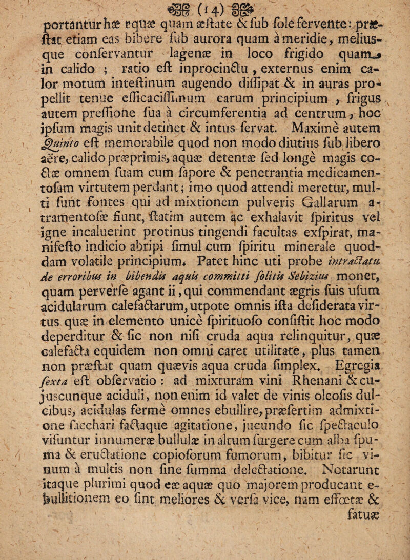 tortantur hae equae quam scitate &fub foie fervente:pr«- ftat etiam eas bibere fub aurora quam a meridie, melius- que confervantur lagenae in loco frigido quam«j in calido ; ratio eft inprocin&u , externus enim ca¬ lor motum inte-ftinum augendo diffipat & in auras pro¬ pellit tenue efficaciffimum earum principium , frigus autem preflione fua a circumferentia ad centrum , hoc ipfum magis unit detinet & intus fervat. Maxime autem Quinto eft memorabile quod non modo diutius fub libero aere, calido praeprirais, aquae detentae fed longe magis co- omnem fuam cum fapore & penetrantia medicamen- tofam virtutem perdant; imo quod attendi meretur, mul¬ ti fant fontes qui ad mixtionem pulveris Gallarum a- tramentofae fiunt, flatrm autem ac exhalavit fpiritus vel igne incaluerint protinus tingendi facultas exfpirat, ma- nifefto indicio abripi fimul cum fpiritu minerale quod¬ dam volatile principium* Patet hinc uti probe intraftatu, de erroribus in bibendis aquis committi [olitis Sebizius monet, quam perverfe agant ii, qui commendant aegris fuis ufum acidularum calefa&arum, utpote omnis ifta defiderata vir¬ tus quae in elemento unice fpirituofo confiftit hoc modo deperditur Sc fic non nifi cruda aqua relinquitur, quae calefafta equidem non omni caret utilitate, plus tamen non praeftat quam quaevis aqua cruda fimplex* Egregia [exta eft obfervatio : ad mixturam vini Rhenani &cu- juscunque aciduli, non enim id valet de vinis oleofis dul- cibus, acidulas ferme omnes ebullire, praefertim admixti¬ one facchari fa£\aque agitatione, jucundo fic fpeftaculo vifuimir innumerae bullulae in altum furgere cum alba fpu- ma & eruftatione copioforum fumorum, bibitur fic vi¬ num a multis non fine fumma delectatione* Notarunt itaque plurimi quod eae aquae quo majorem producant e- hullitionem eo fint meliores & verte vice, nam effetae & fatuae