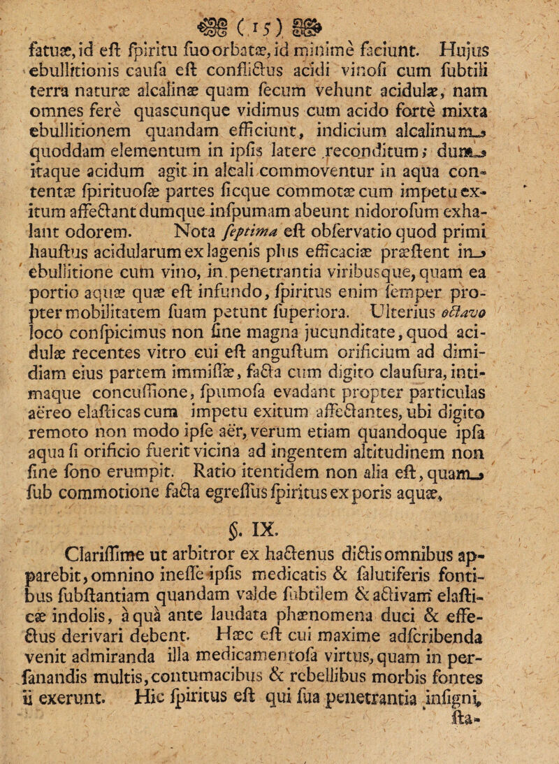 fatua?, id eft fpiritu fuo orbata, id minime faciunt. Hujus ebullitionis caufa eft confliftus acidi vi noli cum fubtili terra naturas alcalinae quam fecum vehunt acidulae, nam omnes fere quascunque vidimus cum acido forte mixta ebullitionem quandam efficiunt, indicium alcalinimus quoddam elementum in ipfis latere reconditum; dum^ itaque acidum agit in alcali commoventur in aqua con¬ tentas fpirituofe partes ficque commotas cum impetu ex¬ itum affechntdumque infpumam abeunt nidorofum exha¬ lant odorem. Nota feptima eft obfervatio quod primi hauftus acidularum ex lagenis plus efficaciae praeftent ebullitione cum vino, in.penetrantia viribusque, quam ea portio aquas quas eft infundo, fpiritus enim femper pro¬ pter mobilitatem fuam petunt fuperiora. Ulterius ottavo loco confpicimus non fine magna jucunditate,quod aci¬ dulae recentes vitro eui eft anguftum orificium ad dimi¬ diam eius partem imrnifFae, fafta cum digito claufura, inti- maque concuffione, fpumofa evadant propter particulas aereo elafticascum impetu exitum affe&antes, ubi digito remoto non modoipfe aer, verum etiam quandoque ipfa aquafi orificio fuerit vicina ad ingentem altitudinem non fine fono erumpit. Ratio itentidem non alia eft,quam_» fub commotione fafta egreflus fpiritus ex poris aquae* §. IX. Clariflime ut arbitror ex ha&enus diftis omnibus ap¬ parebit > omnino inefle ipfis medicatis & falutiferis fonti¬ bus fubftantiam quandam valde fabrilem & a&ivam elafti- ese indolis, aqua ante laudata phaenomena duci & effe¬ rus derivari debent. Haec eft cui maxime adferibenda venit admiranda illa medicamentofa virtus, quam in per- fanandis multis,contumacibus & rebellibus morbis fontes ii exerunt. Hic fpiritus eft qui fua penetrantia jinfigni fta*