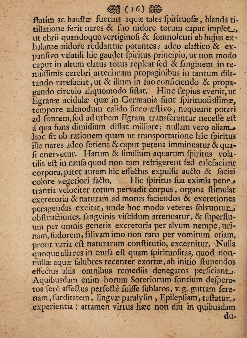 ftatim ac haufte fuerint aquae tales fpirkuofae, blanda ti¬ tillatione ferit nares & fuo nidore totum caput impleta, ut ebrii quandoque vertiginofi & fomnoJenti ab hujus ex¬ halante nidore reddantur potantes; adeo elaftico & ex- panfivo valatili hic gaudet fpiritus principio* ut non modo caput in'altum elatus totus repleat fed & fangiiretn in te- nuiffimis cerebri arteriarum propaginibus in tantum dila¬ tando rarefaciat, ut & ilium in luo conficiendo & propa¬ gando circulo aliquomodo fiftat. Hinc faepius evenit, ut Egranse acidulae quae in Germania funt fpirituohsfllmae, tempore admodum calido ficco aeftivo, nequeant potari ad fontem, fed ad urbem Egram transferantur neceffe eft a qua fons dimidium diftat milliare; nullam vero alianL^ hoc fit ob rationem quam ut transportatione hac fpiritus ille nares adeo feriens & caput petens imminuatur & qua- fi enervetur. Harum & fimilium aquarum fpiritus vola¬ tilis eft in caufaquod non tam refrigerent fed calefaciant corpora, patet autem hic effe£tus expulfu aufto & faciei colore vegetiori fa&o* Hic fpiritus fua eximia pene_* trantia velociter totum pervadit corpus, organa ftimulat excretoria & naturam ad motus faciendos & excretiones peragendas excitat, unde hoc modo veteres folvuntun_j obftruftiones, fangvinis vifeidum attenuatur, & fuperflu- um per omnis generis excretoria per alvum nempe,uri¬ nam, ludorem,falivamimo non faro per vomitum etiam, prout varia eft naturarum conftitutio, excernitur. Nulla quoque alia res in caufa eft quam fpirituofitas, quod non¬ nullae aquae falubres recenter exortae,ab initio ftupendos effe&us aliis omnibus remediis denegatos perficiant^ Aquibusdam enim horum Soteriorum fontium defpera* tos fere affeftus perfefte fuifle fublatos, v. g. guttam fere- nam, furditatem, lingvae paralyfin , Epilepfiam, teftatun^ experientia : attamen virtus haec non diu in quibusdam