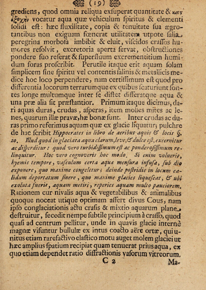 grediens, quod omnia reliqua exfuperat quantitate & aar vocatur aqua qua? vehiculum fpiricus & elementi iolidi eft: haec iluxilitate, copia & tenuitate fu a aegro¬ tantibus non exiguam fcenerat utilitatem utpote falia_j peregrina morbola imbibit & eluit, vifcidos crafios hu¬ mores refolvit, excretoria aperta fervat, obftruQiones pondere fuo referatSdupedluum excrementitium humi- dum foras profcribit. Perutile itaque erit aquam falam fimplicem fine fpiritu vel contentis falinis& metallicis me¬ dice hoc loco perpendere , nam certi ili mum eft quod pro differentia locorum terrarumque ex quibus fcaturiunt fon¬ tes longe multumque inter k diftet differatque aqua & una prae alia fit praeftantior. Primum itaque dicimus, da^ ri aquas duras, crudas , afperas, item molles mites ac le¬ nes, quarum illae pravae,hae bonae funt. Inter crudas ac du¬ ras primo referimus aquam quae ex glacie liquatur* pulchre de hac fcriblt Hippocrates in libro de aeribus aquis & locis zo. Illud quod in glaciata aqua clarumfteve^& dulce efty excernitur ac dijperditur : quod vero t urbi diffimum eft ac ponderoftjftmum re - linquitur. Hoc vero cognoveris hoc modo. Si enim volueris, hyemis tempore, vafcuhtm certa aqua menfura infufa, fub di& exponere, quo maxime congeletur i deinde poftridie in locum ca¬ lidum deportatum Jinere , quo maxime glacies liquefiat, IS ubi exoluta fueris, aquam metiri, reperies aquam multo pauciorem¥ Rationem cur nivalis aqua & vegetabilibus & animalibus quoque noceat utique optimam affert divus Cous, nam ipfo conglaciationis a&u crafis & mixtio aquarum planej deftruitur, fecedit nempe fubtile principium a craffb, quod quafi ad centrum pellitur, unde in quavis glacie interne magnae vifuntur bullulae ex intus coafto aere ortae, qui li¬ nitus etiam rarefaftivo elaftico motu auget molem glaciei ut haec amplius fpatium recipiat quam tenuerat prius aqua, ex quo etiam dependet ratio diffra&ionis vaforum vitreorum. G $ Ma*