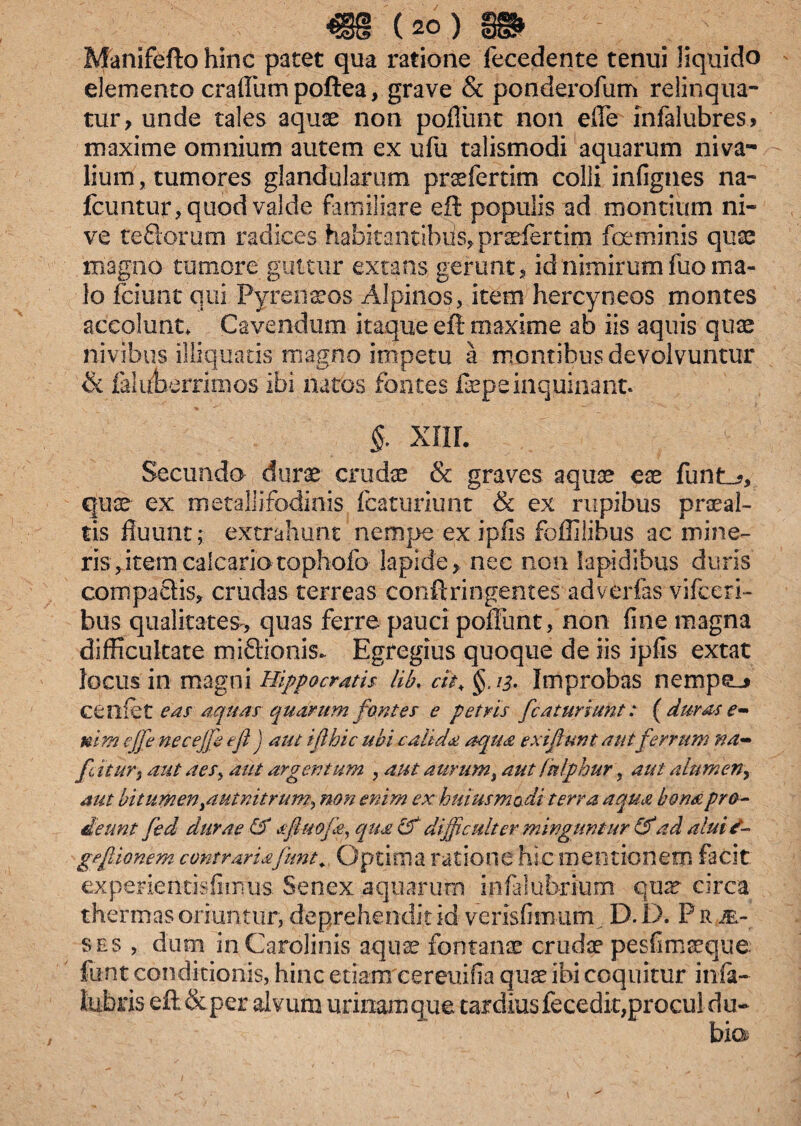 «8 (ao.) 8» Manifeftohinc patet qua ratione Tecedente tenui liquido elemento cratium poftea, grave & ponderofum relinqua¬ tur , unde tales aquae non potiunt non ede infalubres > maxime omnium autem ex ufu talismodi aquarum niva¬ lium, tumores glandularum prsefertim colli infignes na- fcuntur, quod valde familiare eft populis ad montium ni¬ ve teftorum radices habitantibus, pradertim foeminis quae magno tumore guttur extans gerunt, id nimirum fuo ma¬ lo fciunt qui Pyreneos Alpinos, item hercyneos montes accolunt* Cavendum itaque eft maxime ab iis aquis quae nivibus illiquatis magno impetu a montibus devolvuntur & faluberrimos ibi natos fontes faepe inquinant. §. XIII. Secundo durae crudae & graves aquis eae furite, quae ex metallifodinis fcaturiunt & ex rupibus praeal¬ tis fluunt; extrahunt nempe ex ipfis foffilibus ac mine¬ ris, item calcario tophofo lapide, nec non lapidibus duris compactis, crudas terreas conftringentes adverfas vifceri- bus qualitates, quas ferre pauci poffunt, non fine magna difficultate mi&ionis. Egregius quoque de iis ipfis extat locus in magni Hippocratis lib. rit, §. 13. Improbas nempeo cenfet eas aquas quarum fontes e petris fcaturiunt: (duras e- mm ejfe necejfi efi j aut ifthic ubi calida aqua exi fiunt aut ferrum na- fit UT) aut aes, aut argentum , aut aurum, aut fulphur, aut alumen, aut bitumen^utnitrum, non enim ex huius modi terra aqua bona pro¬ deunt fed durae & afiuofa, qua &' dijficulter minguntur &'ad alui £- gefilonem contrariafunt., Optima ratione hic mentionem facit experiencisfiimis Senex aquarum infalubrium quae circa thermas oriuntur, deprehendit id verisfimum. D. 1). P r m,- ses , dum in Cardinis aquae fontanae cruda? pesfimaeque. funt conditionis, hinc etiam cereuifia quae ibi coquitur infa- lubris eft&per alvum urinam que tardius fecedk,procul du-