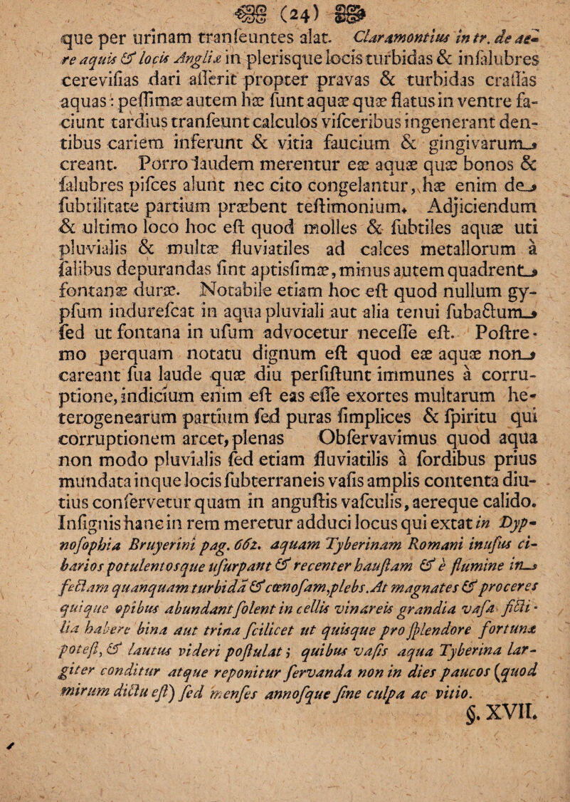 que per urinam tran(euntes alat. CUramontius intr. de as* re aquis & locis Analis, in plerisque locis turbidas & infalubres cerevifias dari aflerit propter pravas & turbidas crailas aquas: peflitnse autem hae funt aquae quae flatus in ventre fa¬ ciunt tardius tranfeunt calculos vifceribus ingenerant den¬ tibus cariem inferunt & vitia faucium & gingivarum^* creant. Porro laudem merentur ese aquae quae bonos Sc falubres pilees alunt nec cito congelantur,vhae enim de_^ fubulitate partium praebent teftimoniunu Adjiciendum & ultimo loco hoc eft quod molles & fubtiles aquae uti pluvialis & multae fluviatiles ad calces metallorum a talibus depurandas fint aptisfimae, minus autem quadrent^ fontanas durae. Notabile etiam hoc eft quod nullum gy- pfum indurefcat in aqua pluviali aut alia tenui fuba£tum_* fed ut fontana in ufum advocetur necefle eft. Poftre- mo perquam notatu dignum eft quod eae aquae no careant fua laude quae diu perfiftunt immunes a corru¬ ptione, indicium enim eft eas efle exortes multarum he- terogene.ar.utn partium fed puras fimplices & fpiritu qui corruptionem arcet, plenas Obfervavimus quod aqua non modo pluvialis fed etiam fluviatilis a fbrdibus prius mundata inque locis fubterraneis vafis amplis contenta diu¬ tius confervetur quam in anguftis vafculis, aereque calido. Infignis hanc in rem meretur adduci locus qui extat in Dyp- nofopbia Bruyerim pag. 66z. aquam Tyberinam Romani inufus ci- b avios potulento s que ufiurpant & recenter hau fiam & e flumine itis feclam quanquam turbida & cocnofam,plebs. At ?nagnates & proceres quique opibus abundantfolent in cellis vin areis grandia vafa fi Eli- lia habere bina aut trina fici licet ut quisque pro ff tendor e fortuna foteft,&i lautus videri poflui at > quibus vafis aqua Tyberina lar¬ giter conditur atque reponitur fiervanda non in dies paucos (jquod mirum diElu eJT\ fed in en fies annofique fine culpa ac vitio. §. XVII*