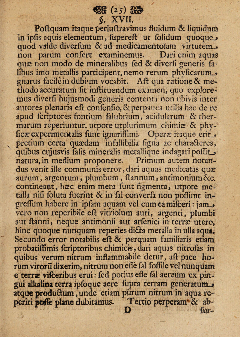 m (*5)§g> $. XVII. Poftquatn itaque perluftravimus fluidum & liquidum in ipfis aquis elementum, fupereft ut folidum quoque^ quod vdde diverfum & ad medicamento! am virtutem..* non parum confert examinemus. Dari enim aquas quae-non modo de mineralibus fed & diverfi generis Ta¬ libus imo metallis participent, nemo rerum phy fica rum_* gnarus facile in dubium vocabit. Aft qua ratione& me¬ thodo accuratum fit inftituendum examen, quo explore- mus diverfi hujusmodi generis contenta non ubivis inter autores plenaria eft confenfio, & perpauca utilia hac de re apud fcriptores fontium falubrium, acidularum & ther¬ marum reperiuntur, utpote utplurimurn .chimiae & phy- ficse experimentalis funt ignariffimi. Operas itaque erit_* v pretium certa quaedam infallibilia figna ac charafteres, quibus cujusvis falis mineralis metallique indagari poflit_* natura, in medium proponere. Primum autem notan¬ dus venit ille communis error, dari aquas medicatas quae aurum, argentum, plumbum, ftannum,anrimonium&c. contineant, haec enim mera funt figmenta, utpote me¬ talla nifi foluta fuerint & in fal converfa non poffiint in- greflum habere in ipfam aquam vel cumeamifceri: janu» vero non reperibile eft vitriolum auri, argenti, plumbi aut ftanni, neque antimonii aut arfenici in terrae utero, hinc quoque nunquam reperies difta metalla in ulla aqua. Secundo error notabilis eft & perquam familiaris etiam probatiflimis fcriptoribus chimicts,dari aquas nitrolas in quibus verum nitrum inflammabile detur, aft pace ho¬ rum viroru dixerim, nitrum non efle fal fofllle vel nunquam e terrae vifceribus erui: fed potius efle fal aereum ex pin¬ gui alkalina terra ipfoque aere fupra terram generatum.* atque produ&um, unde etiam purum nitrum in aqua,re- periri poffe plane dubitamus. Tertio perperam & ab» D fur-