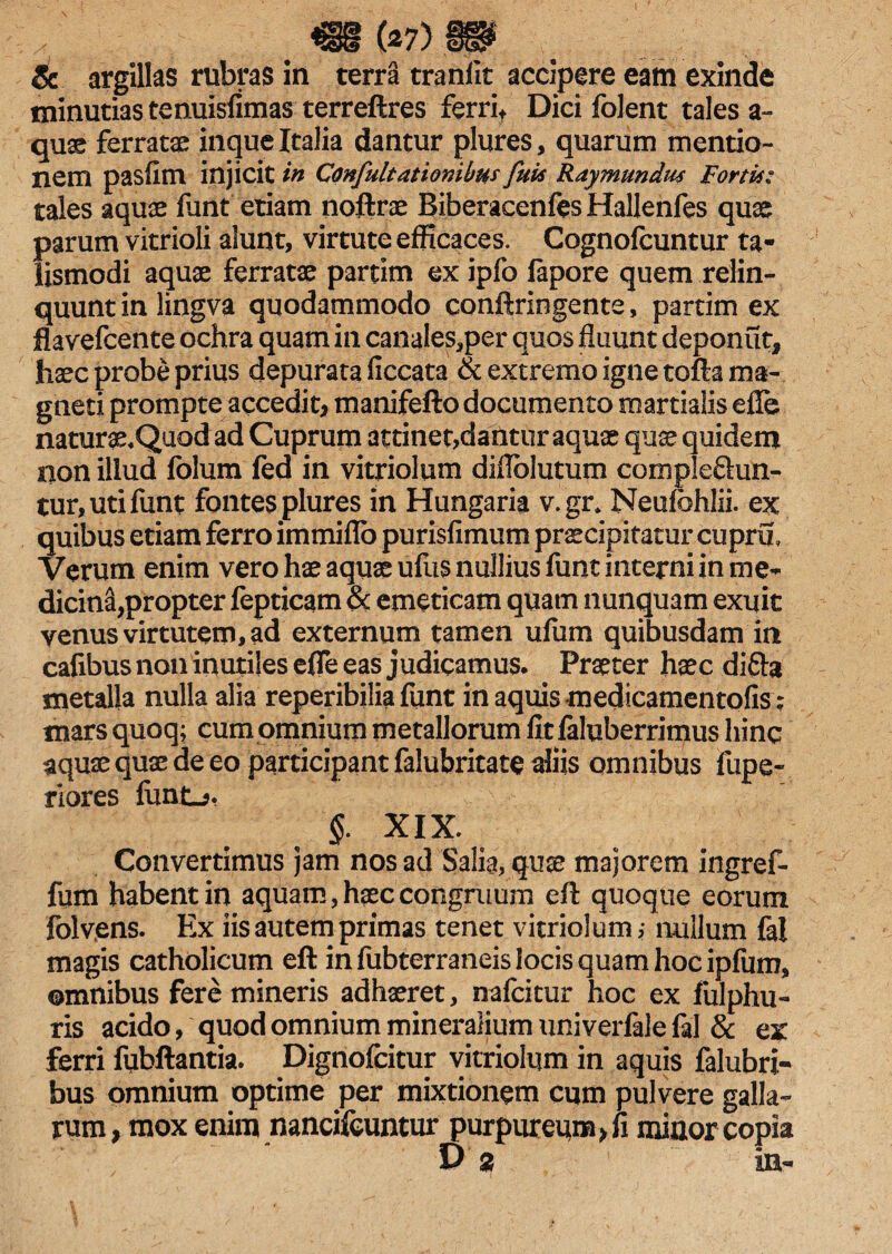 & argillas rubras in terra tranlit accipere eam exinde minutias tenuisfimas terreftres ferri* Dici folent tales a- quae ferratae inque Italia dantur plures, quarum mentio¬ nem pasfim injicit in Confultationibus fui's Ray mundus Fortis: tales aquae funt etiam noftrae BiberacenfesHallenfes quae parum vitrioli alunt, virtute efficaces. Cognofcuntur ta- lismodi aquae ferratae partim ex ipfo fapore quem relin¬ quunt in lingva quodammodo conftringente, partim ex flavefcente ochra quam in canales,per quos fluunt deponut, haec probe prius depurata ficcata & extremo igne tofta ma¬ gneti prompte accedit* manifefto documento martialis efle naturae.Quod ad Cuprum attinet,dantur aquae quae quidem non illud folum fed in vitriolum diflblutum complebun¬ tur, uti funt fontes plures in Hungaria v.gr» Neufbhlii. ex quibus etiam ferro immiflo purisfimum praecipitatur cupru. Verum enim vero hae aquae ufus nullius funt interni in me¬ dicina, propter fepticam 8c emeticam quam nunquam exuit venus virtutem, ad externum tamen ufum quibusdam in cafibus noninutiles efle eas judicamus. Praeter haec diba metalla nulla alia reperibilia funt in aquis medicamentolisV mars quoq; cum omnium metallorum fit faluberrimus hinc aquae quae de eo participant falubritate aliis omnibus fupe- riores fiint-j, §. XIX. Convertimus jam nos ad Salia, quae majorem ingref- fum habent in aquam, haec congruum eft quoque eorum folvens. Ex iis autem primas tenet vitriolum,- nullum fal magis catholicum eft in fubterraneis locis quam hoc ipfum, omnibus fere mineris adhaeret, nafcitur hoc ex fulphu- ris acido, quod omnium mineralium uni verfale fal & ex ferri fubftantia. Dignofcitur vitriolum in aquis falubri- bus omnium optime per mixtionem cqm pulvere galla¬ rum, mox enim nancifeuntur purpureum* fi minor copia D % in-