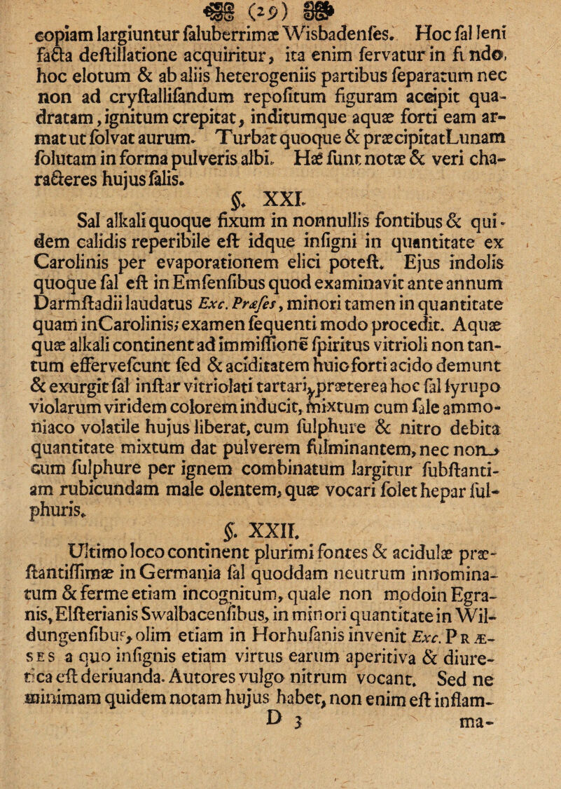 copiam largiuntur faluberrimae Wisbadenfes. Hoc fal leni fafta deftillatione acquiritur, ita enim fervatur in findo, hoc elotum & ab aliis heterogeniis partibus feparatum nec non ad cryftallifandum repofitum figuram accipit qua¬ dratam, ignitum crepitat, inditumque aquae forti eam ar¬ mat ut folvat aurum* Turbat quoque & prascipitatLunam folutam in forma pulveris albi. Has funt notas & veri cha¬ racteres hujus falis. §. XXL Sal alkaliquoque fixum in nonnullis fontibus & qui¬ dem calidis reperibile eft idque infigni in quantitate ex Caroiinis per evaporationem elici poteft* Ejus indolis quoque fal eft in Emfenfibus quod examinavit ante annum Darmftadii laudatus Exc. Pr£fes> minori tamen in quantitate quam inCarolinis,* examen fequenti modo procedit. Aquas quae alkali continent ad immiffione fpiritus vitrioli non tan¬ tum effervefcunt fed Scaciditatemhuioforti acido demunt & exurgit fal inftar vitriolati tartari^praeterea hoc fal fyrupo violarum viridem colorem inducit, fnixtum cum fale ammo- niaco volatile hujus liberat, cum fulphure & nitro debita quantitate mixtum dat pulverem fiilminantem,necnorL-> cum fulphure per ignem combinatum largitur Tubftanti- am rubicundam male olentem, quas vocari folet hepar fui- phuris* §. XXIL Ultimo loco continent plurimi fontes & acidulas prae- ftantiflimas in Germania fal quoddam neutrum innomina¬ tum &ferme etiam incognitum, quale non modoinEgra- nis, Elfterianis Swalbacenfibus, in minori quantitate in Wil- dungenfibur^olim etiam in Horhufanisinvenit Exc.Prje- ses a quoinfignis etiam virtus earum aperitiva & diure- t ca eft deriuanda. Autores vulgo nitrum vocant. Sed ne minimam quidem notam hujus habet, non enim eft inflam- D 3 N ma-