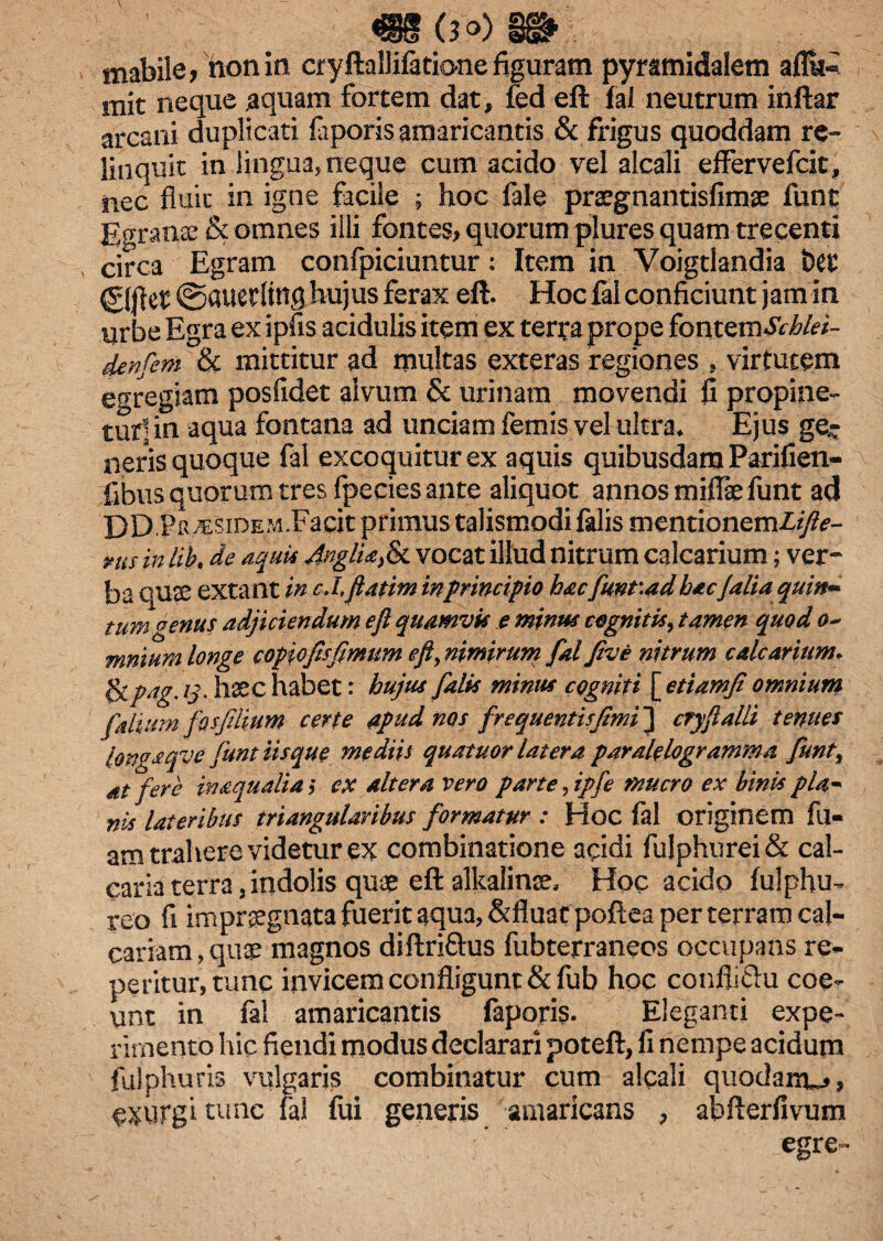 mabile, non in cryftallifaticme figuram pyramidalem aflk^ mit neque aquam fortem dat, fed eft fal neutrum inftar arcani duplicati fiiporis amaricantis & frigus quoddam re¬ linquit in lingua, neque cum acido vel alcali effervefcit, nec fiuic in igne facile ; hoc fale praegnantisfimse funt Egranse & omnes illi fontes, quorum plures quam trecenti circa Egram confpiciuntur: Item in Voigtlandia t>es ©|lct ©auetltttS hujus ferax eft. Hoc fal conficiunt jam in urbe Egra ex ipfis acidulis item ex terra prope fontQvnScbki- denfem & mittitur ad multas exteras regiones , virtutem egregiam posfidet alvum & urinam movendi fi propine¬ tur] in aqua fontana ad unciam femis vel ultra* Ejus ge¬ neris quoque fal excoquitur ex aquis quibusdamParifien- fibus quorum tres (pecies ante aliquot annos miflae funt ad DDF R^siDEM.Facit primus talismodi falis mentionemZyfc- vus inlib. de aquis AnglUfe vocat illud nitrum calcarium; ver~ ba quae extant in cJ, fiatim in principio hacfunr.ad hacJalia quin- tum oenus adjiciendum eft quamvis e minus cognitis, tamen quod 0- funium longe c opio fis fimum eft, nimirum fial five nitrum calcarium. &Pag' l3' haec habet: hujus falis minus cogniti [ etiamji omnium folium fosfilium certe apud nos frequentisfimi~\ cfyflalli temtes longaqve funt iisque mediis quatuor latera paralelogramma fiunt, at fere in aqualia j ex altera vero parte, ipfe mucro ex binis pU* nis lateribus triangularibus formatur : Hoc fal originem fil- am trahere videtur ex combinatione acidi fulphurei& cal¬ caria terra, indolis quae eft alkalinse. Hoc acido fulphu- reo fi impraegnata fuerit aqua, &fluafpoftea per terram cal¬ cariam , quae magnos diftri&us fubterraneos occupans re¬ petitur, tunc invicem confligunt &fub hoc confliftu coe¬ unt in fal amaricantis faporis. Eleganti expe¬ rimento hic fiendi modus declarari poteft, fi nempe acidum fulphuris vulgaris combinatur cum alcali quodanw, aurgi tunc fal fui generis amaricans , abfterfivum . :* egre-